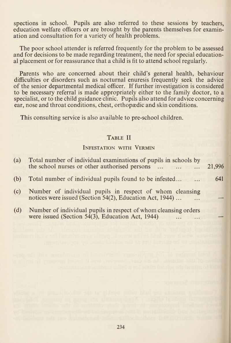 spections in school. Pupils are also referred to these sessions by teachers, education welfare officers or are brought by the parents themselves for examin¬ ation and consultation for a variety of health problems. The poor school attender is referred frequently for the problem to be assessed and for decisions to be made regarding treatment, the need for special education¬ al placement or for reassurance that a child is fit to attend school regularly. Parents who are concerned about their child’s general health, behaviour difficulties or disorders such as nocturnal enuresis frequently seek the advice of the senior departmental medical officer. If further investigation is considered to be necessary referral is made appropriately either to the family doctor, to a specialist, or to the child guidance clinic. Pupils also attend for advice concerning ear, nose and throat conditions, chest, orthopaedic and skin conditions. This consulting service is also available to pre-school children. Table II Infestation with Vermin (a) Total number of individual examinations of pupils in schools by the school nurses or other authorised persons . 21,996 (b) Total number of individual pupils found to be infested... ... 641 (c) Number of individual pupils in respect of whom cleansing notices were issued‘(Section 54(2), Education Act, 1944). — (d) Number of individual pupils in respect of whom cleansing orders were issued (Section 54(3), Education Act, 1944) . —