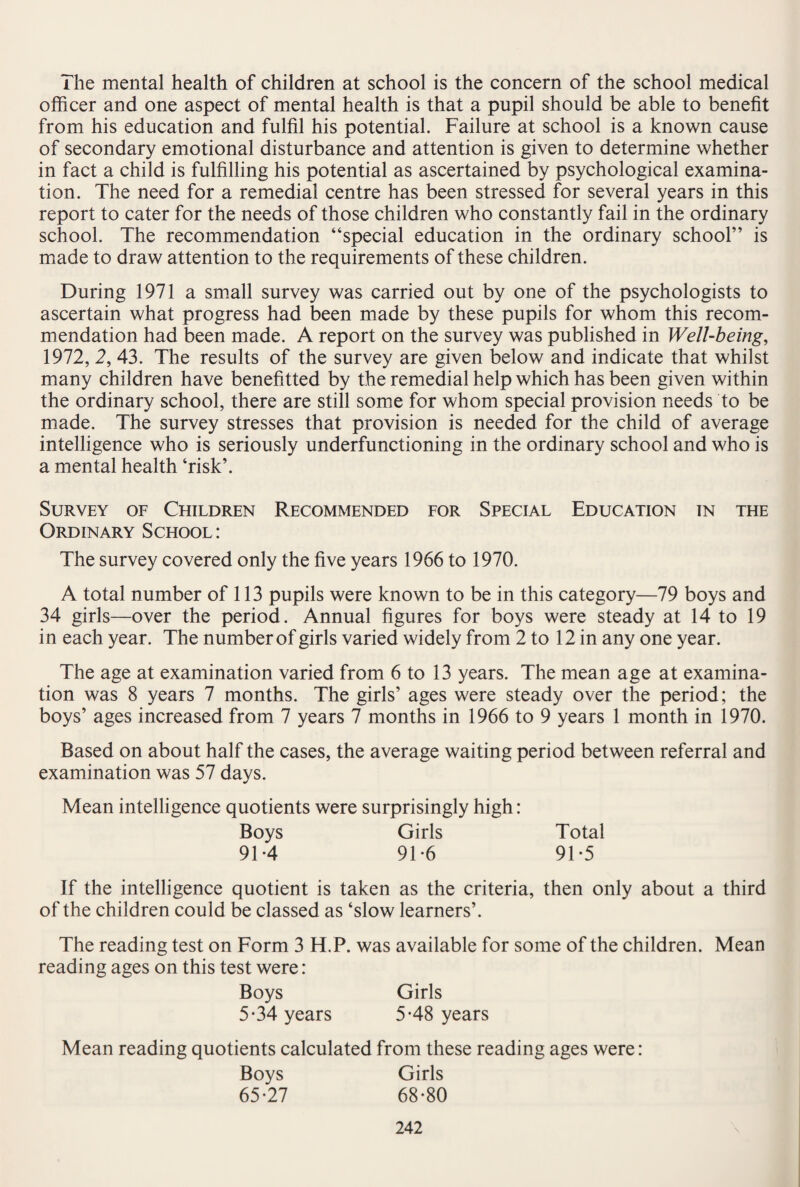 The mental health of children at school is the concern of the school medical officer and one aspect of mental health is that a pupil should be able to benefit from his education and fulfil his potential. Failure at school is a known cause of secondary emotional disturbance and attention is given to determine whether in fact a child is fulfilling his potential as ascertained by psychological examina¬ tion. The need for a remedial centre has been stressed for several years in this report to cater for the needs of those children who constantly fail in the ordinary school. The recommendation “special education in the ordinary school” is made to draw attention to the requirements of these children. During 1971 a small survey was carried out by one of the psychologists to ascertain what progress had been made by these pupils for whom this recom¬ mendation had been made. A report on the survey was published in Well-being, 1972, 2, 43. The results of the survey are given below and indicate that whilst many children have benefitted by the remedial help which has been given within the ordinary school, there are still some for whom special provision needs to be made. The survey stresses that provision is needed for the child of average intelligence who is seriously underfunctioning in the ordinary school and who is a mental health ‘risk’. Survey of Children Recommended for Special Education in the Ordinary School: The survey covered only the five years 1966 to 1970. A total number of 113 pupils were known to be in this category—79 boys and 34 girls—over the period. Annual figures for boys were steady at 14 to 19 in each year. The number of girls varied widely from 2 to 12 in any one year. The age at examination varied from 6 to 13 years. The mean age at examina¬ tion was 8 years 7 months. The girls’ ages were steady over the period; the boys’ ages increased from 7 years 7 months in 1966 to 9 years 1 month in 1970. Based on about half the cases, the average waiting period between referral and examination was 57 days. Mean intelligence quotients were surprisingly high: Boys Girls Total 91-4 91-6 91*5 If the intelligence quotient is taken as the criteria, then only about a third of the children could be classed as ‘slow learners’. The reading test on Form 3 H. P. was available for some of the children. Mean reading ages on this test were: Boys Girls 5-34 years 5-48 years Mean reading quotients calculated from these reading ages were: Boys Girls 65-27 68-80