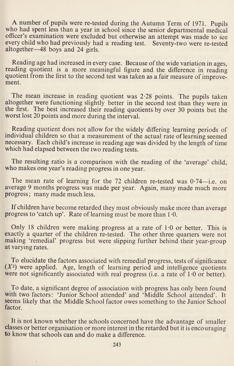 A number of pupils were re-tested during the Autumn Term of 1971. Pupils who had spent less than a year in school since the senior departmental medical officer’s examination were excluded but otherwise an attempt was made to see every child who had previously had a reading test. Seventy-two were re-tested altogether—48 boys and 24 girls. Reading age had increased in every case. Because of the wide variation in ages, reading quotient is a more meaningful figure and the difference in reading quotient from the first to the second test was taken as a fair measure of improve¬ ment. The mean increase in reading quotient was 2*28 points. The pupils taken altogether were functioning slightly better in the second test than they were in the first. The best increased their reading quotients by over 30 points but the worst lost 20 points and more during the interval. Reading quotient does not allow for the widely differing learning periods of individual children so that a measurement of the actual rate of learning seemed necessary. Each child’s increase in reading age was divided by the length of time which had elapsed between the two reading tests. The resulting ratio is a comparison with the reading of the ‘average’ child, who makes one year’s reading progress in one year. The mean rate of learning for the 72 children re-tested was 0*74—i.e. on average 9 months progress was made per year. Again, many made much more progress; many made much less. If children have become retarded they must obviously make more than average progress to ‘catch up’. Rate of learning must be more than 1 -0. Only 18 children were making progress at a rate of TO or better. This is exactly a quarter of the children re-tested. The other three quarters were not making ‘remedial’ progress but were slipping further behind their year-group at varying rates. To elucidate the factors associated with remedial progress, tests of significance (■X2) were applied. Age, length of learning period and intelligence quotients were not significantly associated with real progress (i.e. a rate of TO or better). To date, a significant degree of association with progress has only been found with two factors: ‘Junior School attended’ and ‘Middle School attended’. It seems likely that the Middle School factor owes something to the Junior School factor. It is not known whether the schools concerned have the advantage of smaller classes or better organisation or more interest in the retarded but it is encouraging to know that schools can and do make a difference.