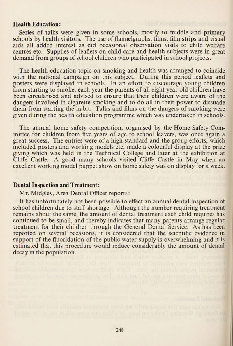 Health Education: Series of talks were given in some schools, mostly to middle and primary schools by health visitors. The use of flannelgraphs, films, film strips and visual aids all added interest as did occasional observation visits to child welfare centres etc. Supplies of leaflets on child care and health subjects were in great demand from groups of school children who participated in school projects. The health education topic on smoking and health was arranged to coincide with the national campaign on this subject. During this period leaflets and posters were displayed in schools. In an effort to discourage young children from starting to smoke, each year the parents of all eight year old children have been circularised and advised to ensure that their children were aware of the dangers involved in cigarette smoking and to do all in their power to dissuade them from starting the habit. Talks and films on the dangers of smoking were given during the health education programme which was undertaken in schools. The annual home safety competition, organised by the Home Safety Com¬ mittee for children from five years of age to school leavers, was once again a great success. The entries were of a high standard and the group efforts, which included posters and working models etc. made a colourful display at the prize giving which was held in the Technical College and later at the exhibition at Cliffe Castle. A good many schools visited Cliffe Castle in May when an excellent working model puppet show on home safety was on display for a week. Dental Inspection and Treatment: Mr. Midgley, Area Dental Officer reports: It has unfortunately not been possible to effect an annual dental inspection of school children due to staff shortage. Although the number requiring treatment remains about the same, the amount of dental treatment each child requires has continued to be small, and thereby indicates that many parents arrange regular treatment for their children through the General Dental Service. As has been reported on several occasions, it is considered that the scientific evidence in support of the fluoridation of the public water supply is overwhelming and it is estimated that this procedure would reduce considerably the amount of dental decay in the population.