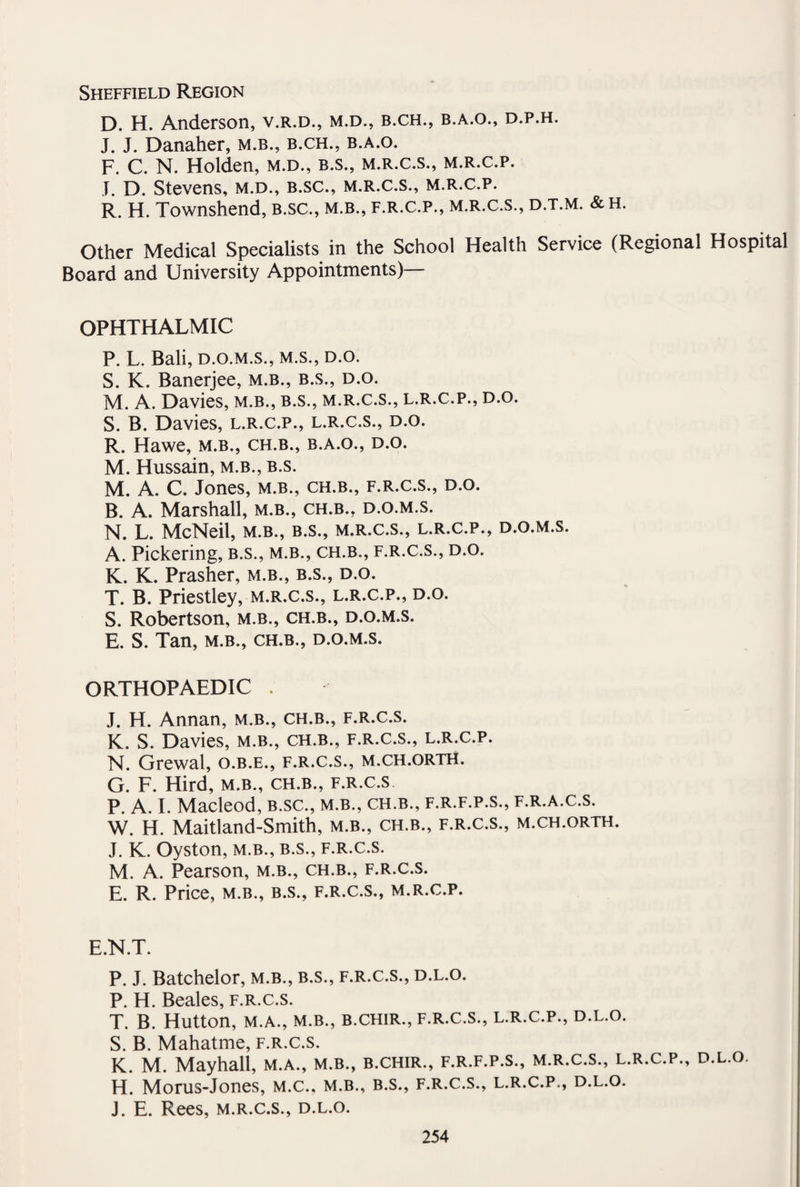 Sheffield Region D. H. Anderson, v.r.d., m.d., b.ch., b.a.o., d.p.h. J. J. Danaher, m.b., b.ch., b.a.o. F. C. N. Holden, m.d., b.s., m.r.c.s., m.r.c.p. J. D. Stevens, m.d., b.sc., m.r.c.s., m.r.c.p. R. H. Townshend, b.sc., m.b., f.r.c.p., m.r.c.s., d.t.m. &h. Other Medical Specialists in the School Health Service (Regional Hospital Board and University Appointments)— OPHTHALMIC P. L. Bali, d.o.m.s., m.s., d.o. S. K. Banerjee, m.b., b.s., d.o. M. A. Davies, m.b., b.s., m.r.c.s., l.r.c.p., d.o. S. B. Davies, l.r.c.p., l.r.c.s., d.o. R. Hawe, m.b., ch.b., b.a.o., d.o. M. Hussain, m.b., b.s. M. A. C. Jones, m.b., ch.b., f.r.c.s., d.o. B. A. Marshall, m.b., ch.b., d.o.m.s. N. L. McNeil, m.b., b.s., m.r.c.s., l.r.c.p., d.o.m.s. A. Pickering, b.s., m.b., ch.b., f.r.c.s., d.o. K. K. Prasher, m.b., b.s., d.o. T. B. Priestley, m.r.c.s., l.r.c.p., d.o. S. Robertson, m.b., ch.b., d.o.m.s. E. S. Tan, m.b., ch.b., d.o.m.s. ORTHOPAEDIC . J. H. Annan, m.b., ch.b., f.r.c.s. K. S. Davies, m.b., ch.b., f.r.c.s., l.r.c.p. N. Grewal, o.b.e., f.r.c.s., m.ch.orth. G. F. Hird, m.b., ch.b., f.r.c.s P. A. I. Macleod, b.sc., m.b., ch.b., f.r.f.p.s., f.r.a.c.s. W. H. Maitland-Smith, m.b., ch.b., f.r.c.s., m.ch.orth. J. K. Oyston, m.b., b.s., f.r.c.s. M. A. Pearson, m.b., ch.b., f.r.c.s. E. R. Price, m.b., b.s., f.r.c.s., m.r.c.p. E.N.T. P. J. Batchelor, m.b., b.s., f.r.c.s., d.l.o. P. H. Beales, f.r.c.s. T. B. Hutton, M.A., m.b., b.chir., f.r.c.s., l.r.c.p., d.l.o. S. B. Mahatme, f.r.c.s. K. M. Mayhall, m.a., m.b., b.chir., f.r.f.p.s., m.r.c.s., l.r.c.p., d.l.o. H. Morus-Jones, m.c., m.b., b.s., f.r.c.s., l.r.c.p., d.l.o. J. E. Rees, m.r.c.s., d.l.o.