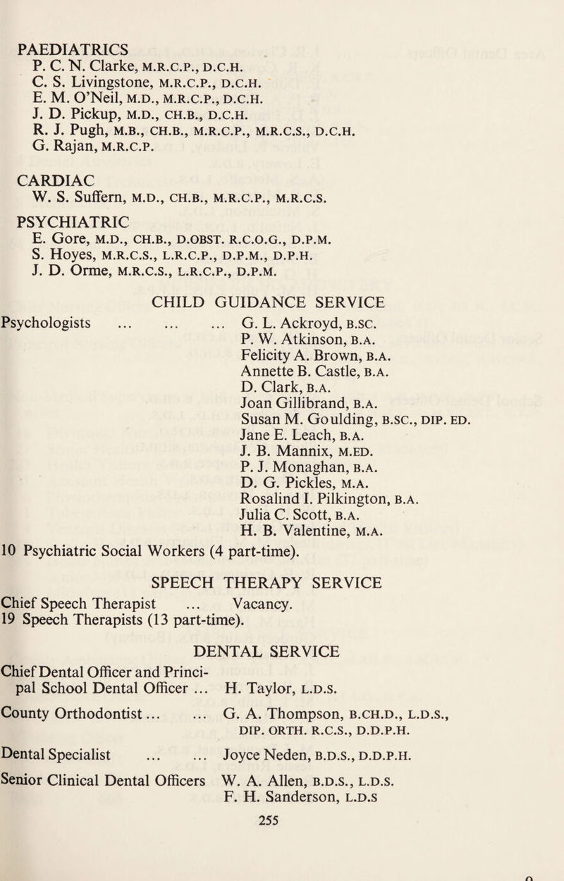 PAEDIATRICS P. C. N. Clarke, m.r.c.p., d.c.h. C. S. Livingstone, m.r.c.p., d.c.h. E. M. O’Neil, m.d., m.r.c.p., d.c.h. J. D. Pickup, M.D., CH.B., D.C.H. R. J. Pugh, M.B., CH.B., M.R.C.P., M.R.C.S., D.C.H. G. Rajan, m.r.c.p. CARDIAC W. S. Suffem, m.d., ch.b., m.r.c.p., m.r.c.s. PSYCHIATRIC E. Gore, m.d., ch.b., d.obst. r.c.o.g., d.p.m. S. Hoyes, m.r.c.s., l.r.c.p., d.p.m., d.p.h. J. D. Orme, m.r.c.s., l.r.c.p., d.p.m. Psychologists CHILD GUIDANCE SERVICE . G. L. Ackroyd, b.sc. P. W. Atkinson, b.a. Felicity A. Brown, b.a. Annette B. Castle, b.a. D. Clark, b.a. Joan Gillibrand, b.a. Susan M. Goulding, b.sc., dip. ed. Jane E. Leach, b.a. J. B. Mannix, m.ed. P. J. Monaghan, b.a. D. G. Pickles, m.a. Rosalind I. Pilkington, b.a. Julia C. Scott, b.a. H. B. Valentine, m.a. 10 Psychiatric Social Workers (4 part-time). SPEECH THERAPY SERVICE Chief Speech Therapist ... Vacancy. 19 Speech Therapists (13 part-time). DENTAL SERVICE Chief Dental Officer and Princi¬ pal School Dental Officer ... County Orthodontist. Dental Specialist . Senior Clinical Dental Officers H. Taylor, l.d.s. G. A. Thompson, b.ch.d., l.d.s., DIP. ORTH. R.C.S., D.D.P.H. Joyce Neden, b.d.s., d.d.p.h. W. A. Allen, b.d.s., l.d.s. F. H. Sanderson, l.d.s