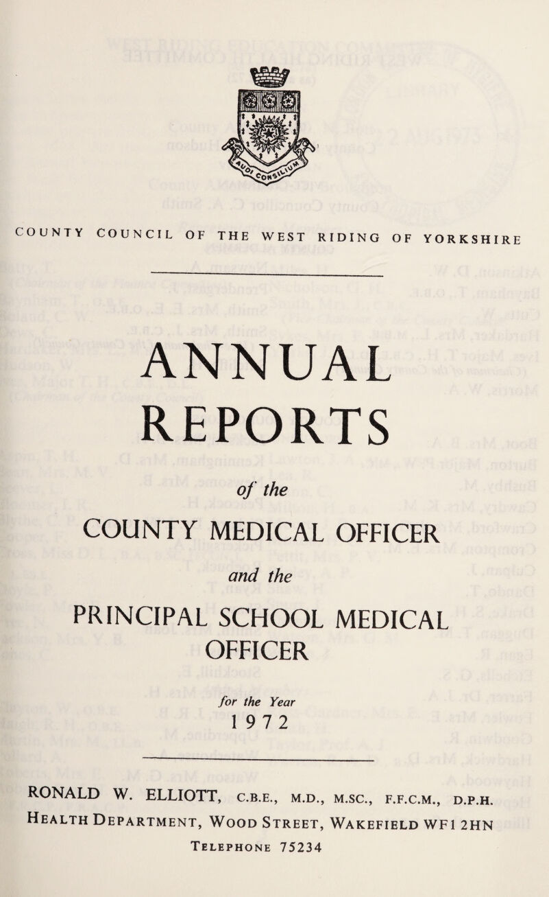 COUNTY COUNCIL OF THE WEST RIDING OF YORKSHIRE ANNUAL REPORTS of the COUNTY MEDICAL OFFICER and the PRINCIPAL SCHOOL MEDICAL OFFICER for the Year 1972 RONALD W. ELLIOTT, c.b.e., m.d., m.sc., f.f.c.m., d.p.h. Health Department, Wood Street, Wakefield wfi 2HN Telephone 75234