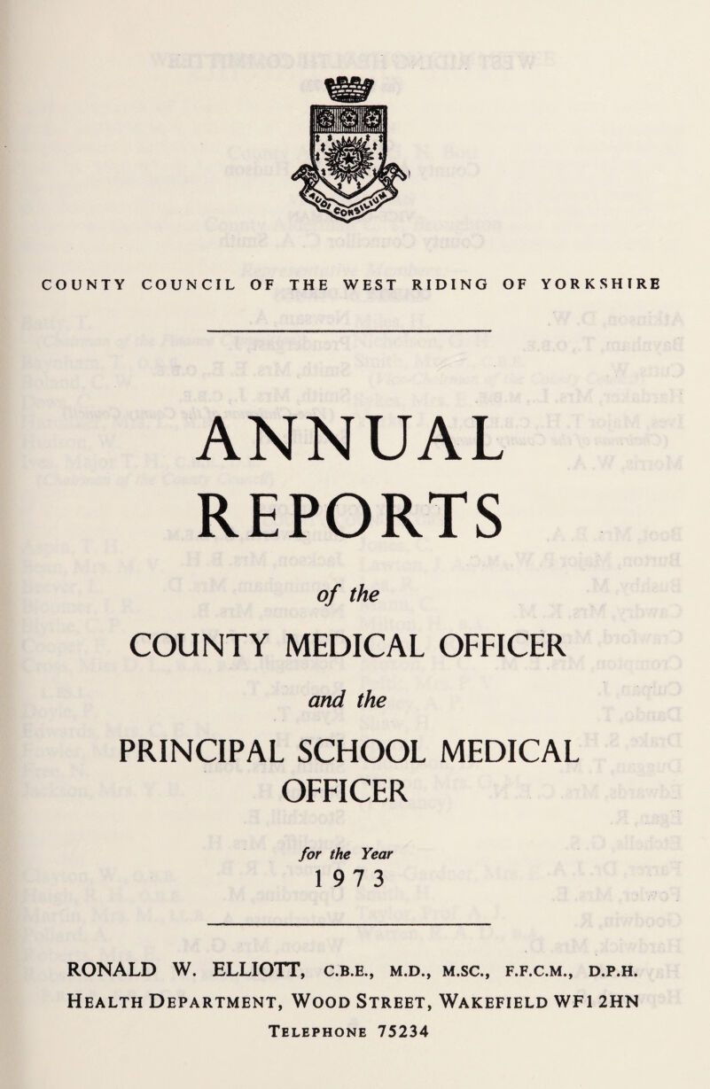 COUNTY COUNCIL OF THE WEST RIDING OF YORKSHIRE ANNUAL REPORTS of the COUNTY MEDICAL OFFICER and the PRINCIPAL SCHOOL MEDICAL OFFICER for the Year 1973 RONALD W. ELLIOTT, c.b.e., m.d., m.sc., f.f.c.m., d.p.h. Health Department, Wood Street, Wakefield WF1 2HN Telephone 75234
