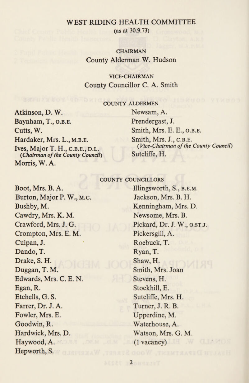 (as at 30.9.73) CHAIRMAN County Alderman W. Hudson VICE-CHAIRMAN County Councillor C. A. Smith COUNTY ALDERMEN Newsam, A. Prendergast, J. Smith, Mrs. E. E., o.b.e. Smith, Mrs. J., c.b.e. (Vice-Chairman of the County Council) Sutcliffe, H. Atkinson, D. W. Baynham, T., o.b.e. Cutts, W. Hardaker, Mrs. L., m.b.e. Ives, Major T. H., c.b.e., d.l. {Chairman of the County Council) Morris, W. A. COUNTY COUNCILLORS Boot, Mrs. B. A. Burton, Major P. W., M.c. Bushby, M. Cawdry, Mrs. K. M. Crawford, Mrs. J. G. Crompton, Mrs. E. M. Culpan, J. Dando, T. Drake, S. H. Duggan, T. M. Edwards, Mrs. C. E. N. Egan, R. Etchells, G. S. Farrer, Dr. J. A. Fowler, Mrs. E. Goodwin, R. Hardwick, Mrs. D. Haywood, A. Hepworth, S. Illingsworth, S., b.e.m. Jackson, Mrs. B. H. Kenningham, Mrs. D. Newsome, Mrs. B. Pickard, Dr. J. W., o.st.j. Pickersgill, A. Roebuck, T. Ryan, T. Shaw, H. Smith, Mrs. Joan Stevens, H. Stockhill, E. Sutcliffe, Mrs. H. Turner, J. R. B. Upperdine, M. Waterhouse, A. Watson, Mrs. G. M. (1 vacancy)