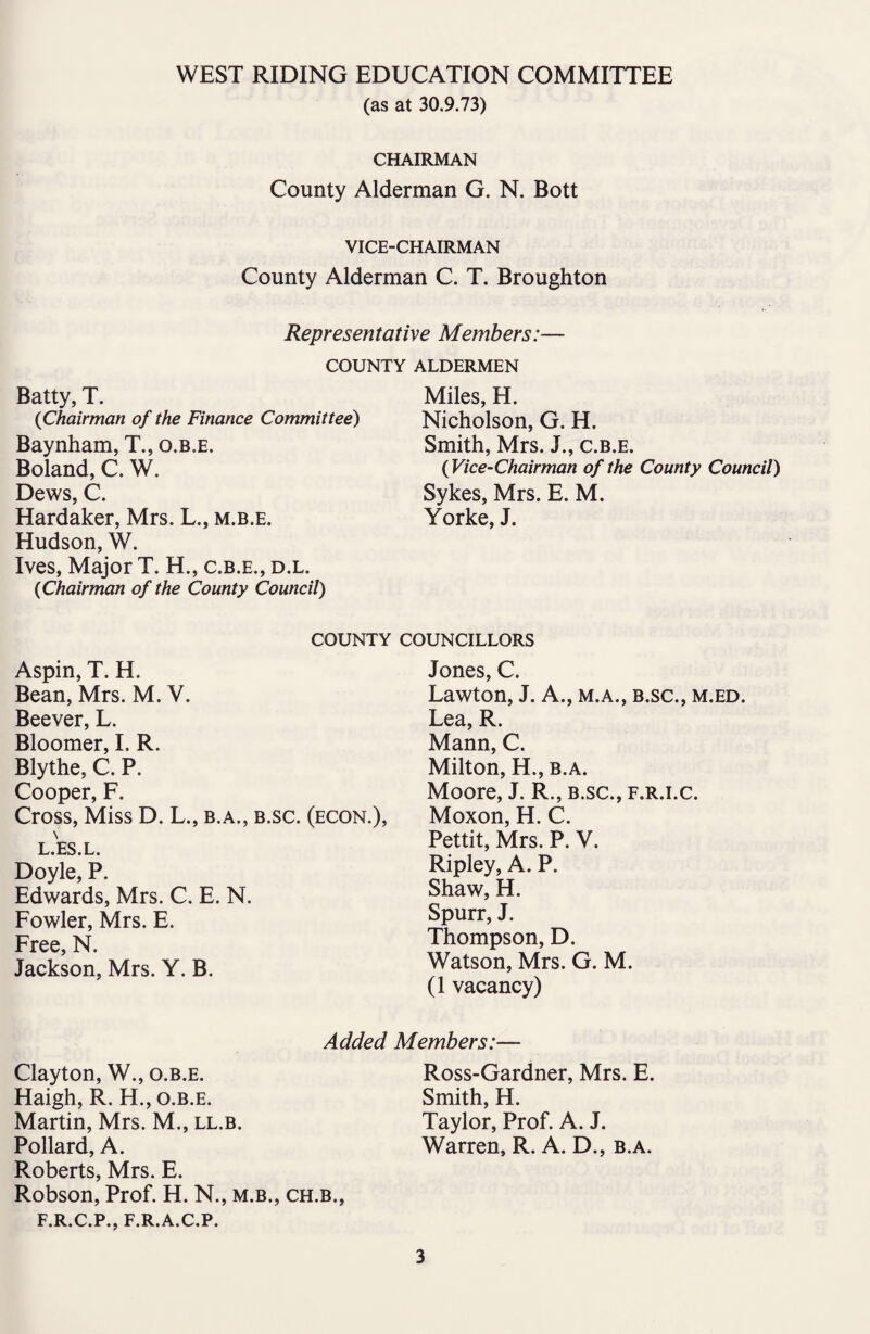 (as at 30.9.73) CHAIRMAN County Alderman G. N. Bott VICE-CHAIRMAN County Alderman C. T. Broughton Representative Members:— COUNTY ALDERMEN Batty, T. (Chairman of the Finance Committee) Baynham, T., o.b.e. Boland, C. W. Dews, C. Hardaker, Mrs. L., m.b.e. Hudson, W. Ives, Major T. H., c.b.e., d.l. (Chairman of the County Council) Miles, H. Nicholson, G. H. Smith, Mrs. J., c.b.e. (Vice-Chairman of the County Council) Sykes, Mrs. E. M. Yorke, J. COUNTY Aspin, T. H. Bean, Mrs. M. V. Beever, L. Bloomer, I. R. Blythe, C. P. Cooper, F. Cross, Miss D. L., b.a., b.sc. (econ.), L.ES.L. Doyle, P. Edwards, Mrs. C. E. N. Fowler, Mrs. E. Free, N. Jackson, Mrs. Y. B. Clayton, W., o.b.e. Haigh, R. H., o.b.e. Martin, Mrs. M., ll.b. Pollard, A. Roberts, Mrs. E. Robson, Prof. H. N., m.b., ch.b., F.R.C.P., F.R.A.C.P. Jones, C. Lawton, J. A., m.a., b.sc., m.ed. Lea, R. Mann, C. Milton, H., b.a. Moore, J. R., b.sc., f.r.i.c. Moxon, H. C. Pettit, Mrs. P. V. Ripley, A. P. Shaw, H. Spurr, J. Thompson, D. Watson, Mrs. G. M. (1 vacancy) Added Members:— Ross-Gardner, Mrs. E. Smith, H. Taylor, Prof. A. J. Warren, R. A. D., b.a.