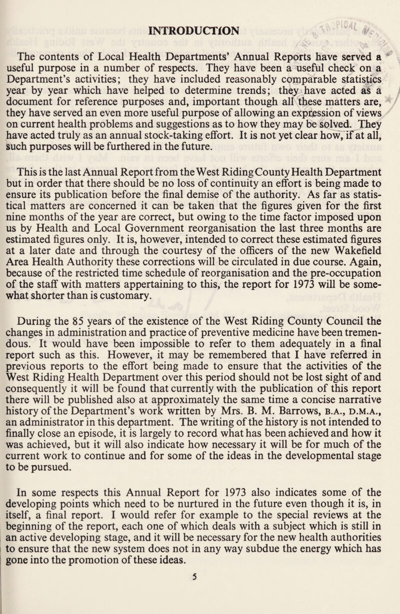 INTRODUCTION The contents of Local Health Departments’ Annual Reports have served a useful purpose in a number of respects. They have been a useful check on a Department’s activities; they have included reasonably comparable statistics year by year which have helped to determine trends; they have acted as a document for reference purposes and, important though all these matters are, they have served an even more useful purpose of allowing an expression of views on current health problems and suggestions as to how they may be solved. They have acted truly as an annual stock-taking effort. It is not yet clear how, if at all, such purposes will be furthered in the future. This is the last Annual Report from the West Riding County Health Department but in order that there should be no loss of continuity an effort is being made to ensure its publication before the final demise of the authority. As far as statis¬ tical matters are concerned it can be taken that the figures given for the first nine months of the year are correct, but owing to the time factor imposed upon us by Health and Local Government reorganisation the last three months are estimated figures only. It is, however, intended to correct these estimated figures at a later date and through the courtesy of the officers of the new Wakefield Area Health Authority these corrections will be circulated in due course. Again, because of the restricted time schedule of reorganisation and the pre-occupation of the staff with matters appertaining to this, the report for 1973 will be some¬ what shorter than is customary. During the 85 years of the existence of the West Riding County Council the changes in administration and practice of preventive medicine have been tremen¬ dous. It would have been impossible to refer to them adequately in a final report such as this. However, it may be remembered that I have referred in previous reports to the effort being made to ensure that the activities of the West Riding Health Department over this period should not be lost sight of and consequently it will be found that currently with the publication of this report there will be published also at approximately the same time a concise narrative history of the Department’s work written by Mrs. B. M. Barrows, b.a., d.m.a., an administrator in this department. The writing of the history is not intended to finally close an episode, it is largely to record what has been achieved and how it was achieved, but it will also indicate how necessary it will be for much of the current work to continue and for some of the ideas in the developmental stage to be pursued. In some respects this Annual Report for 1973 also indicates some of the developing points which need to be nurtured in the future even though it is, in itself, a final report. I would refer for example to the special reviews at the beginning of the report, each one of which deals with a subject which is still in an active developing stage, and it will be necessary for the new health authorities to ensure that the new system does not in any way subdue the energy which has gone into the promotion of these ideas.