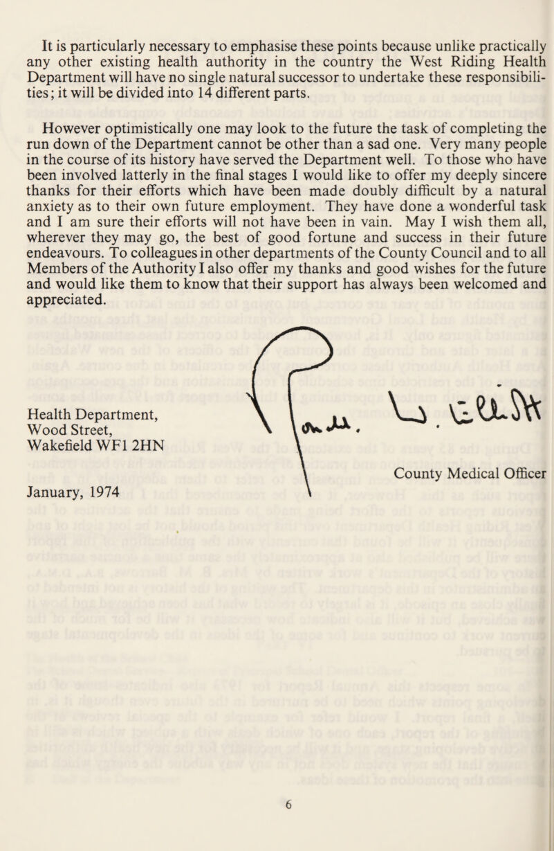 It is particularly necessary to emphasise these points because unlike practically any other existing health authority in the country the West Riding Health Department will have no single natural successor to undertake these responsibili¬ ties ; it will be divided into 14 different parts. However optimistically one may look to the future the task of completing the run down of the Department cannot be other than a sad one. Very many people in the course of its history have served the Department well. To those who have been involved latterly in the final stages I would like to offer my deeply sincere thanks for their efforts which have been made doubly difficult by a natural anxiety as to their own future employment. They have done a wonderful task and I am sure their efforts will not have been in vain. May I wish them all, wherever they may go, the best of good fortune and success in their future endeavours. To colleagues in other departments of the County Council and to all Members of the Authority I also offer my thanks and good wishes for the future and would like them to know that their support has always been welcomed and appreciated. January, 1974 Health Department, Wood Street, Wakefield WF1 2HN County Medical Officer