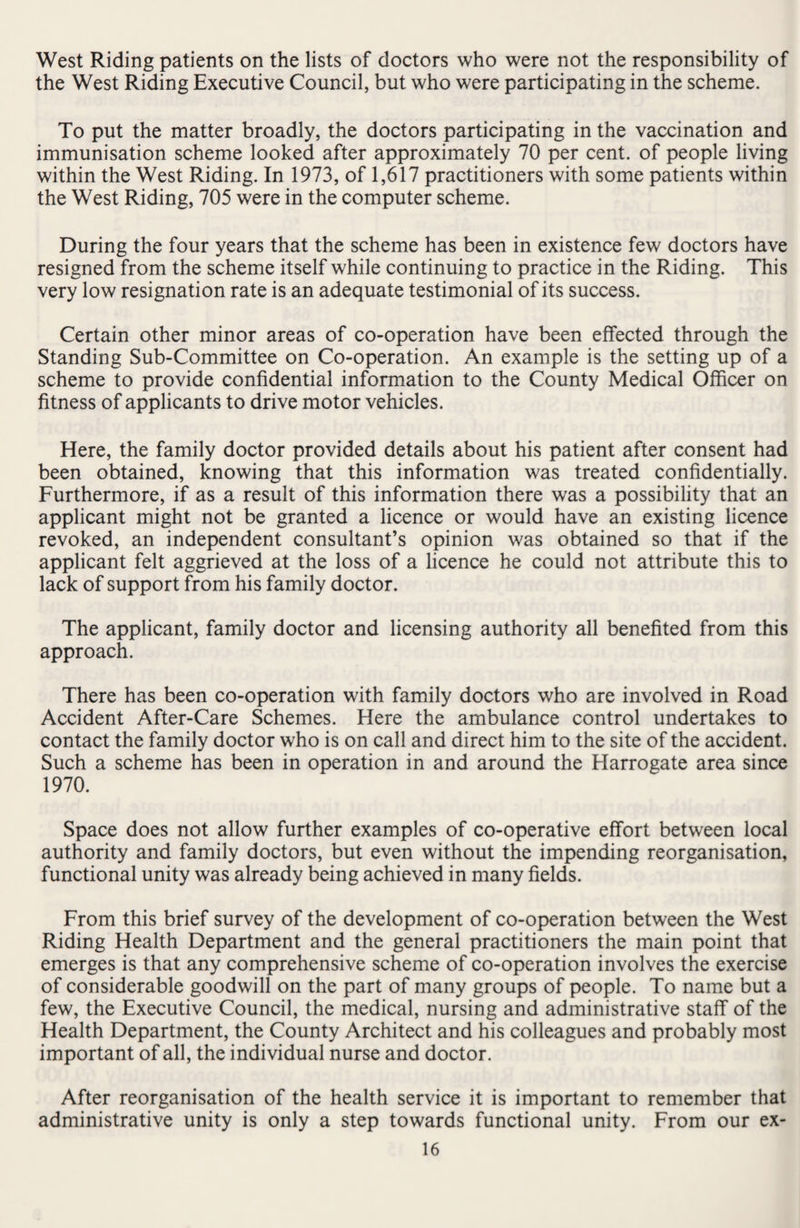 West Riding patients on the lists of doctors who were not the responsibility of the West Riding Executive Council, but who were participating in the scheme. To put the matter broadly, the doctors participating in the vaccination and immunisation scheme looked after approximately 70 per cent, of people living within the West Riding. In 1973, of 1,617 practitioners with some patients within the West Riding, 705 were in the computer scheme. During the four years that the scheme has been in existence few doctors have resigned from the scheme itself while continuing to practice in the Riding. This very low resignation rate is an adequate testimonial of its success. Certain other minor areas of co-operation have been effected through the Standing Sub-Committee on Co-operation. An example is the setting up of a scheme to provide confidential information to the County Medical Officer on fitness of applicants to drive motor vehicles. Here, the family doctor provided details about his patient after consent had been obtained, knowing that this information was treated confidentially. Furthermore, if as a result of this information there was a possibility that an applicant might not be granted a licence or would have an existing licence revoked, an independent consultant’s opinion was obtained so that if the applicant felt aggrieved at the loss of a licence he could not attribute this to lack of support from his family doctor. The applicant, family doctor and licensing authority all benefited from this approach. There has been co-operation with family doctors who are involved in Road Accident After-Care Schemes. Here the ambulance control undertakes to contact the family doctor who is on call and direct him to the site of the accident. Such a scheme has been in operation in and around the Harrogate area since 1970. Space does not allow further examples of co-operative effort between local authority and family doctors, but even without the impending reorganisation, functional unity was already being achieved in many fields. From this brief survey of the development of co-operation between the West Riding Health Department and the general practitioners the main point that emerges is that any comprehensive scheme of co-operation involves the exercise of considerable goodwill on the part of many groups of people. To name but a few, the Executive Council, the medical, nursing and administrative staff of the Health Department, the County Architect and his colleagues and probably most important of all, the individual nurse and doctor. After reorganisation of the health service it is important to remember that administrative unity is only a step towards functional unity. From our ex-