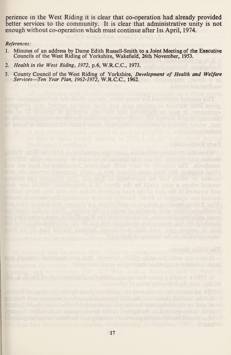 perience in the West Riding it is clear that co-operation had already provided better services to the community. It is clear that administrative unity is not enough without co-operation which must continue after 1st April, 1974. References: 1. Minutes of an address by Dame Edith Russell-Smith to a Joint Meeting of the Executive Councils of the West Riding of Yorkshire, Wakefield, 26th November, 1953. 2. Health in the West Riding, 1972, p.6, W.R.C.C., 1973. 3. County Council of the West Riding of Yorkshire, Development of Health and Welfare Services—Ten Year Plan, 1962-1972, W.R.C.C., 1962.