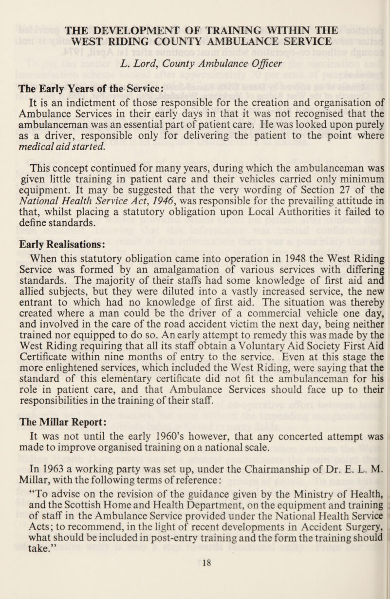 THE DEVELOPMENT OF TRAINING WITHIN THE WEST RIDING COUNTY AMBULANCE SERVICE L. Lord, County Ambulance Officer The Early Years of the Service: It is an indictment of those responsible for the creation and organisation of Ambulance Services in their early days in that it was not recognised that the ambulanceman was an essential part of patient care. He was looked upon purely as a driver, responsible only for delivering the patient to the point where medical aid started. This concept continued for many years, during which the ambulanceman was given little training in patient care and their vehicles carried only minimum equipment. It may be suggested that the very wording of Section 27 of the National Health Service Act, 1946, was responsible for the prevailing attitude in that, whilst placing a statutory obligation upon Local Authorities it failed to define standards. Early Realisations: When this statutory obligation came into operation in 1948 the West Riding Service was formed by an amalgamation of various services with differing standards. The majority of their staffs had some knowledge of first aid and allied subjects, but they were diluted into a vastly increased service, the new entrant to which had no knowledge of first aid. The situation was thereby created where a man could be the driver of a commercial vehicle one day, and involved in the care of the road accident victim the next day, being neither trained nor equipped to do so. An early attempt to remedy this was made by the West Riding requiring that all its staff obtain a Voluntary Aid Society First Aid Certificate within nine months of entry to the service. Even at this stage the more enlightened services, which included the West Riding, w'ere saying that the standard of this elementary certificate did not fit the ambulanceman for his role in patient care, and that Ambulance Services should face up to their responsibilities in the training of their staff. The Millar Report: It was not until the early 1960’s however, that any concerted attempt was made to improve organised training on a national scale. In 1963 a working party was set up, under the Chairmanship of Dr. E. L. M. Millar, with the following terms of reference: “To advise on the revision of the guidance given by the Ministry of Health, and the Scottish Home and Health Department, on the equipment and training of staff in the Ambulance Service provided under the National Health Service Acts; to recommend, in the light of recent developments in Accident Surgery, what should be included in post-entry training and the form the training should take.”