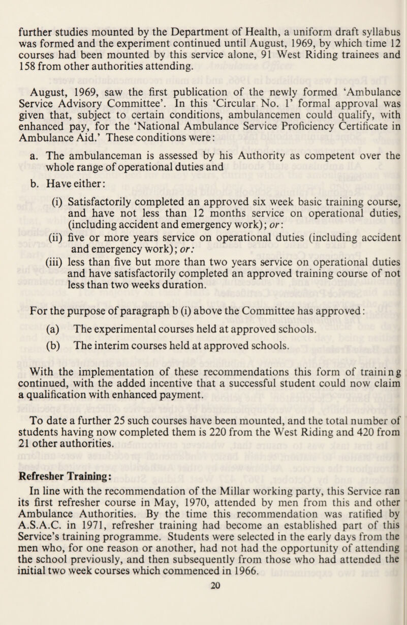 further studies mounted by the Department of Health, a uniform draft syllabus was formed and the experiment continued until August, 1969, by which time 12 courses had been mounted by this service alone, 91 West Riding trainees and 158 from other authorities attending. August, 1969, saw the first publication of the newly formed ‘Ambulance Service Advisory Committee’. In this ‘Circular No. 1* formal approval was given that, subject to certain conditions, ambulancemen could qualify, with enhanced pay, for the ‘National Ambulance Service Proficiency Certificate in Ambulance Aid.’ These conditions were: a. The ambulanceman is assessed by his Authority as competent over the whole range of operational duties and b. Have either: (i) Satisfactorily completed an approved six week basic training course, and have not less than 12 months service on operational duties, (including accident and emergency work); or: (ii) five or more years service on operational duties (including accident and emergency work); or: (iii) less than five but more than two years service on operational duties and have satisfactorily completed an approved training course of not less than two weeks duration. For the purpose of paragraph b (i) above the Committee has approved: (a) The experimental courses held at approved schools. (b) The interim courses held at approved schools. With the implementation of these recommendations this form of training continued, with the added incentive that a successful student could now claim a qualification with enhanced payment. To date a further 25 such courses have been mounted, and the total number of students having now completed them is 220 from the West Riding and 420 from 21 other authorities. Refresher Training: In line with the recommendation of the Millar working party, this Service ran its first refresher course in May, 1970, attended by men from this and other Ambulance Authorities. By the time this recommendation was ratified by A.S.A.C. in 1971, refresher training had become an established part of this Service’s training programme. Students were selected in the early days from the men who, for one reason or another, had not had the opportunity of attending the school previously, and then subsequently from those who had attended the initial two week courses which commenced in 1966.