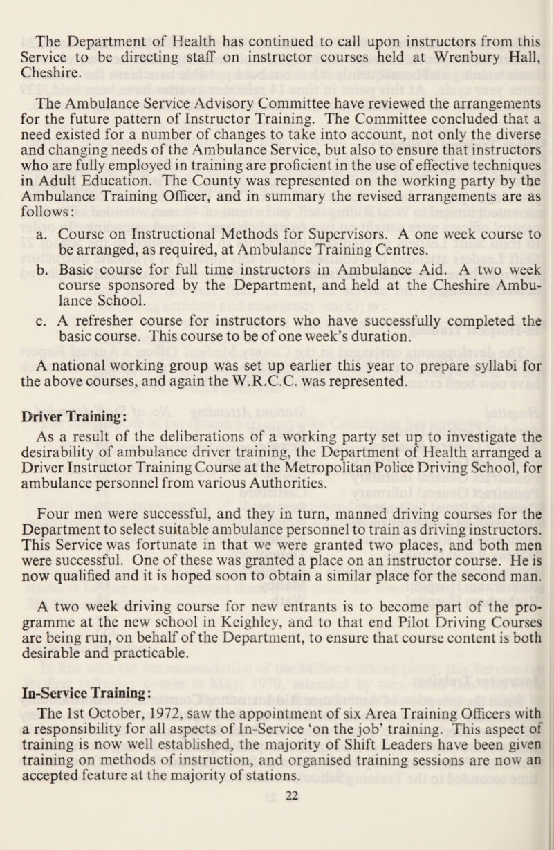 The Department of Health has continued to call upon instructors from this Service to be directing staff on instructor courses held at Wrenbury Hall, Cheshire. The Ambulance Service Advisory Committee have reviewed the arrangements for the future pattern of Instructor Training. The Committee concluded that a need existed for a number of changes to take into account, not only the diverse and changing needs of the Ambulance Service, but also to ensure that instructors who are fully employed in training are proficient in the use of effective techniques in Adult Education. The County was represented on the working party by the Ambulance Training Officer, and in summary the revised arrangements are as follows: a. Course on Instructional Methods for Supervisors. A one week course to be arranged, as required, at Ambulance Training Centres. b. Basic course for full time instructors in Ambulance Aid. A two week course sponsored by the Department, and held at the Cheshire Ambu¬ lance School. c. A refresher course for instructors who have successfully completed the basic course. This course to be of one week’s duration. A national working group was set up earlier this year to prepare syllabi for the above courses, and again the W.R.C.C. was represented. Driver Training: As a result of the deliberations of a working party set up to investigate the desirability of ambulance driver training, the Department of Health arranged a Driver Instructor Training Course at the Metropolitan Police Driving School, for ambulance personnel from various Authorities. Four men were successful, and they in turn, manned driving courses for the Department to select suitable ambulance personnel to train as driving instructors. This Service was fortunate in that we were granted two places, and both men were successful. One of these was granted a place on an instructor course. He is now qualified and it is hoped soon to obtain a similar place for the second man. A two week driving course for new entrants is to become part of the pro¬ gramme at the new school in Keighley, and to that end Pilot Driving Courses are being run, on behalf of the Department, to ensure that course content is both desirable and practicable. In-Service Training: The 1st October, 1972, saw the appointment of six Area Training Officers with a responsibility for all aspects of In-Service ‘on the job’ training. This aspect of training is now well established, the majority of Shift Leaders have been given training on methods of instruction, and organised training sessions are now an accepted feature at the majority of stations.