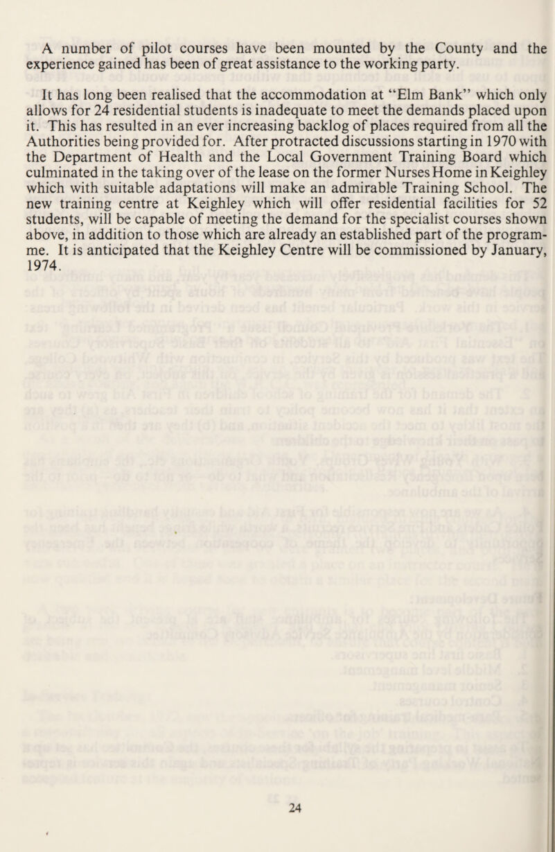 A number of pilot courses have been mounted by the County and the experience gained has been of great assistance to the working party. It has long been realised that the accommodation at “Elm Bank” which only allows for 24 residential students is inadequate to meet the demands placed upon it. This has resulted in an ever increasing backlog of places required from all the Authorities being provided for. After protracted discussions starting in 1970 with the Department of Health and the Local Government Training Board which culminated in the taking over of the lease on the former Nurses Home in Keighley which with suitable adaptations will make an admirable Training School. The new training centre at Keighley which will offer residential facilities for 52 students, will be capable of meeting the demand for the specialist courses shown above, in addition to those which are already an established part of the program¬ me. It is anticipated that the Keighley Centre will be commissioned by January, 1974.