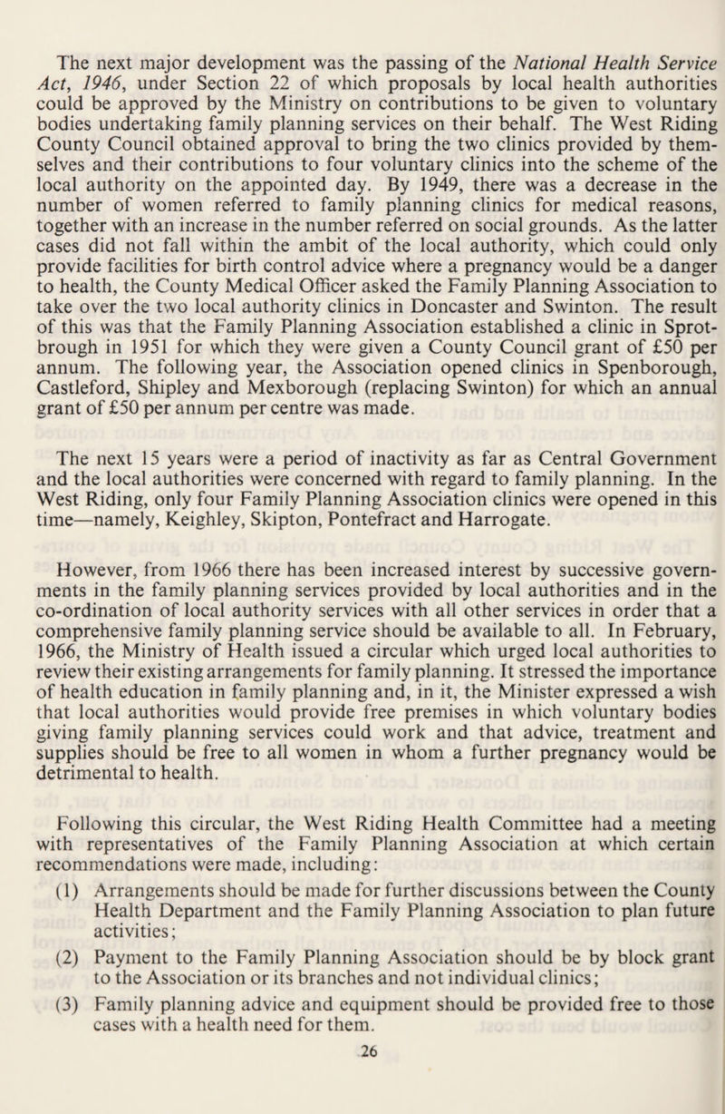 The next major development was the passing of the National Health Service Act, 1946, under Section 22 of which proposals by local health authorities could be approved by the Ministry on contributions to be given to voluntary bodies undertaking family planning services on their behalf. The West Riding County Council obtained approval to bring the two clinics provided by them¬ selves and their contributions to four voluntary clinics into the scheme of the local authority on the appointed day. By 1949, there was a decrease in the number of women referred to family planning clinics for medical reasons, together with an increase in the number referred on social grounds. As the latter cases did not fall within the ambit of the local authority, which could only provide facilities for birth control advice where a pregnancy would be a danger to health, the County Medical Officer asked the Family Planning Association to take over the two local authority clinics in Doncaster and Swinton. The result of this was that the Family Planning Association established a clinic in Sprot- brough in 1951 for which they were given a County Council grant of £50 per annum. The following year, the Association opened clinics in Spenborough, Castleford, Shipley and Mexborough (replacing Swinton) for which an annual grant of £50 per annum per centre was made. The next 15 years were a period of inactivity as far as Central Government and the local authorities were concerned with regard to family planning. In the West Riding, only four Family Planning Association clinics were opened in this time—namely, Keighley, Skipton, Pontefract and Harrogate. However, from 1966 there has been increased interest by successive govern¬ ments in the family planning services provided by local authorities and in the co-ordination of local authority services with all other services in order that a comprehensive family planning service should be available to all. In February, 1966, the Ministry of Health issued a circular which urged local authorities to review their existing arrangements for family planning. It stressed the importance of health education in family planning and, in it, the Minister expressed a wish that local authorities would provide free premises in which voluntary bodies giving family planning services could work and that advice, treatment and supplies should be free to all women in whom a further pregnancy would be detrimental to health. Following this circular, the West Riding Health Committee had a meeting with representatives of the Family Planning Association at which certain recommendations were made, including: (1) Arrangements should be made for further discussions between the County Health Department and the Family Planning Association to plan future activities; (2) Payment to the Family Planning Association should be by block grant to the Association or its branches and not individual clinics; (3) Family planning advice and equipment should be provided free to those cases with a health need for them.