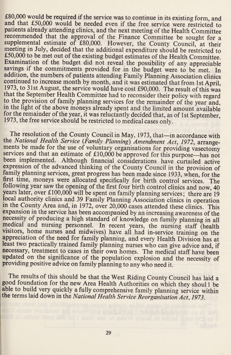 £80,000 would be required if the service was to continue in its existing form, and and that £50,000 would be needed even if the free service were restricted to patients already attending clinics, and the next meeting of the Health Committee recommended that the approval of the Finance Committee be sought for a supplemental estimate of £80,000. However, the County Council, at their meeting in July, decided that the additional expenditure should be restricted to £50,000 to be met out of the existing budget estimates of the Health Committee. Examination of the budget did not reveal the possibility of any appreciable savings if the commitments provided for in the budget were to be met. In addition, the numbers of patients attending Family Planning Association clinics continued to increase month by month, and it was estimated that from 1 st April. 1973, to 31st August, the service would have cost £90,000. The result of this was that the September Health Committee had to reconsider their policy with regard to the provision of family planning services for the remainder of the year and, in the light of the above moneys already spent and the limited amount available for the remainder of the year, it was reluctantly decided that, as of 1st September, 1973, the free service should be restricted to medical cases only. The resolution of the County Council in May, 1973, that—in accordance with the National Health Service (Family Planning) Amendment Act, 1972, arrange¬ ments be made for the use of voluntary organisations for providing vasectomy services and that an estimate of £10,000 be approved for this purpose—has not been implemented. Although financial considerations have curtailed active expression of the advanced thinking of the County Council in the provision of family planning services, great progress has been made since 1933, when, for the first time, moneys were allocated specifically for birth control services. The following year saw the opening of the first four birth control clinics and now, 40 years later, over £100,000 will be spent on family planning services; there are 19 local authority clinics and 39 Family Planning Association clinics in operation in the County Area and, in 1972, over 20,000 cases attended these clinics. This expansion in the service has been accompanied by an increasing awareness of the necessity of producing a high standard of knowledge on family planning in all medical and nursing personnel. In recent years, the nursing staff (health visitors, home nurses and midwives) have all had in-service training on the appreciation of the need for family planning, and every Health Division has at least two practically trained family planning nurses who can give advice and, if necessary, treatment to cases in their own homes. The medical staff have been updated on the significance of the population explosion and the necessity of providing positive advice on family planning to any who need it. The results of this should be that the West Riding County Council has laid a good foundation for the new Area Health Authorities on which they shoul i be able to build very quickly a fully comprehensive family planning service within the terms laid down in the National Health Service Reorganisation Act, 1973.