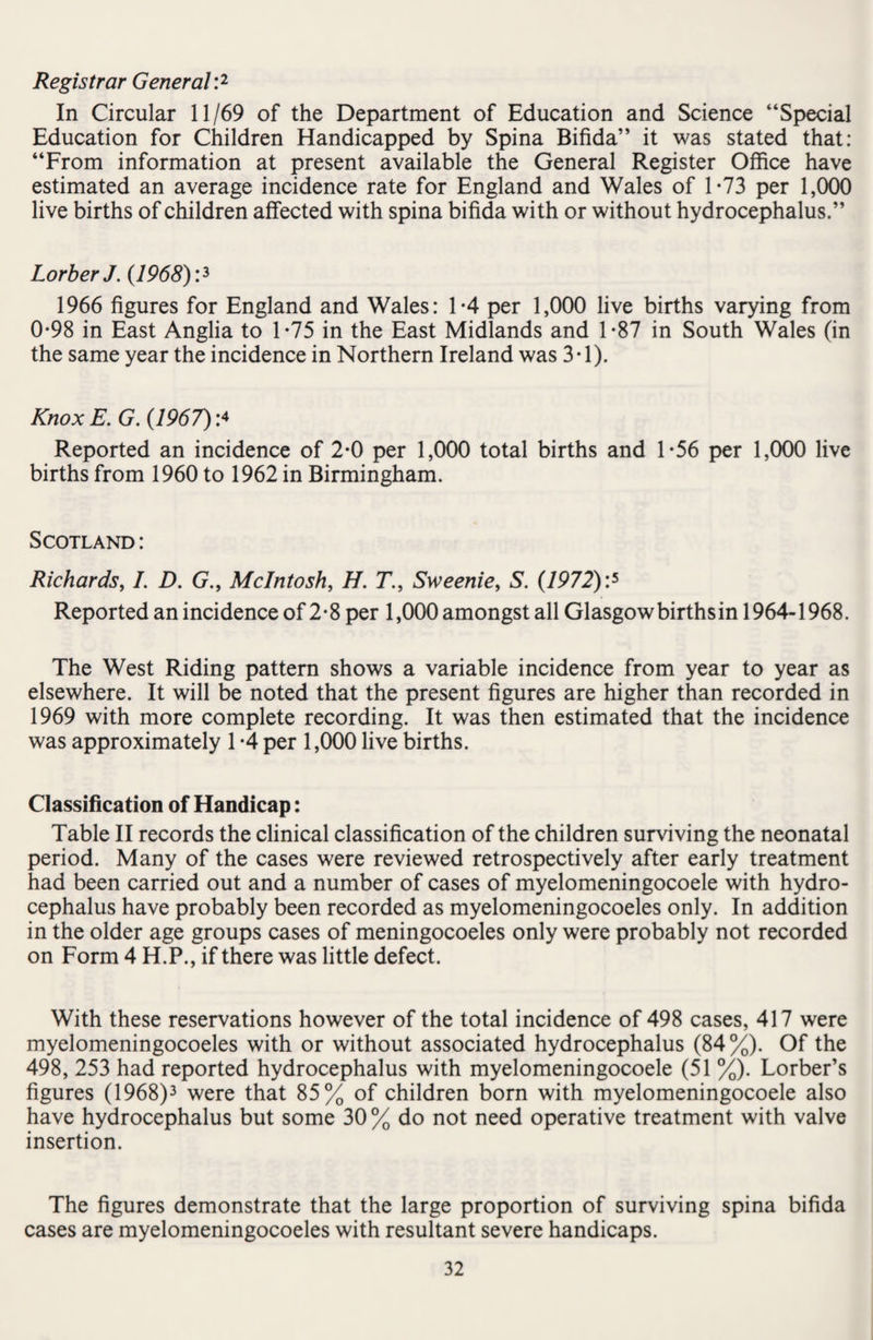 Registrar General:1 In Circular 11/69 of the Department of Education and Science “Special Education for Children Handicapped by Spina Bifida” it was stated that: “From information at present available the General Register Office have estimated an average incidence rate for England and Wales of 1-73 per 1,000 live births of children affected with spina bifida with or without hydrocephalus.” LorberJ. (1968):3 1966 figures for England and Wales: 1*4 per 1,000 live births varying from 0*98 in East Anglia to 1*75 in the East Midlands and 1-87 in South Wales (in the same year the incidence in Northern Ireland was 3*1). Knox E. G. (1967):4 Reported an incidence of 2-0 per 1,000 total births and 1*56 per 1,000 live births from 1960 to 1962 in Birmingham. Scotland : Richards, I. D. (7., McIntosh, H. 77, Sweenie, S. (1972):5 Reported an incidence of 2 • 8 per 1,000 amongst all Glasgow births in 1964-1968. The West Riding pattern shows a variable incidence from year to year as elsewhere. It will be noted that the present figures are higher than recorded in 1969 with more complete recording. It was then estimated that the incidence was approximately 1 -4 per 1,000 live births. Classification of Handicap: Table II records the clinical classification of the children surviving the neonatal period. Many of the cases were reviewed retrospectively after early treatment had been carried out and a number of cases of myelomeningocoele with hydro¬ cephalus have probably been recorded as myelomeningocoeles only. In addition in the older age groups cases of meningocoeles only were probably not recorded on Form 4 H.P., if there was little defect. With these reservations however of the total incidence of 498 cases, 417 were myelomeningocoeles with or without associated hydrocephalus (84%). Of the 498, 253 had reported hydrocephalus with myelomeningocoele (51 %). Lorber’s figures (1968)3 were that 85% of children born with myelomeningocoele also have hydrocephalus but some 30 % do not need operative treatment with valve insertion. The figures demonstrate that the large proportion of surviving spina bifida cases are myelomeningocoeles with resultant severe handicaps.