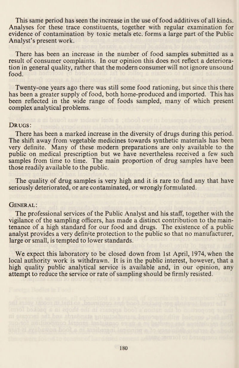 This same period has seen the increase in the use of food additives of all kinds. Analyses for these trace constituents, together with regular examination for evidence of contamination by toxic metals etc. forms a large part of the Public Analyst’s present work. There has been an increase in the number of food samples submitted as a result of consumer complaints. In our opinion this does not reflect a deteriora¬ tion in general quality, rather that the modern consumer will not ignore unsound food. Twenty-one years ago there was still some food rationing, but since this there has been a greater supply of food, both home-produced and imported. This has been reflected in the wide range of foods sampled, many of which present complex analytical problems. Drugs: There has been a marked increase in the diversity of drugs during this period. The shift away from vegetable medicines towards synthetic materials has been very definite. Many of these modern preparations are only available to the public on medical prescription but we have nevertheless received a few such samples from time to time. The main proportion of drug samples have been those readily available to the public. The quality of drug samples is very high and it is rare to find any that have seriously deteriorated, or are contaminated, or wrongly formulated. General: The professional services of the Public Analyst and his staff, together with the vigilance of the sampling officers, has made a distinct contribution to the main¬ tenance of a high standard for our food and drugs. The existence of a public analyst provides a very definite protection to the public so that no manufacturer, large or small, is tempted to lower standards. We expect this laboratory to be closed down from 1st April, 1974, when the local authority work is withdrawn. It is in the public interest, however, that a high quality public analytical service is available and, in our opinion, any attempt to reduce the service or rate of sampling should be firmly resisted.