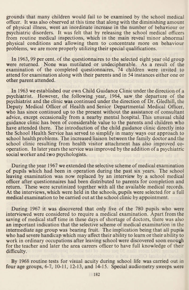 grounds that many children would fail to be examined by the school medical officer. It was also observed at this time that along with the diminishing amount of physical illness, went an inordinate increase in the number of behaviour or psychiatric disorders. It was felt that by releasing the school medical officers from routine medical inspections, which in the main reveal minor abnormal physical conditions and allowing them to concentrate more on behaviour problems, we are more properly utilizing their special qualifications. In 1963, 99 per cent, of the questionnaires to the selected eight year old group were returned. None was mutilated or undecipherable. As a result of the examination of the completed questionnaires, 74 children were invited to attend for examination along with their parents and in 54 instances either one or other parent attended. In 1963 we established our own Child Guidance Clinic under the direction of a psychiatrist. However, the following year, 1964, saw the departure of the psychiatrist and the clinic was continued under the direction of Dr. Gledhill, the Deputy Medical Officer of Health and Senior Departmental Medical Officer, who has since continued up to the present without the assistance of consultant advice, except occasionally from a nearby mental hospital. This unusual child guidance clinic has been of considerable value to the parents and children who have attended there. The introduction of the child guidance clinic directly into the School Health Service has served to simplify in many ways our approach to school health problems. The increased liaison between the family doctor and the school clinic resulting from health visitor attachment has also improved co¬ operation. In later years the service was improved by the addition of a psychiatric social worker and two psychologists. During the year 1967 we extended the selective scheme of medical examination of pupils which had been in operation during the past six years. The school leaving examination was now replaced by an interview by a school medical officer after questionnaires had been distributed to parents for completion and return. These were scrutinized together with all the available medical records. At the interviews, which were held in the schools, pupils were selected for a full medical examination to be carried out at the school clinic by appointment. During 1967 it was discovered that only five of the 780 pupils who were interviewed were considered to require a medical examination. Apart from the saving of medical staff time in these days of shortage of doctors, there was also an important indication that the selective scheme of medical examination in the intermediate age group was bearing fruit. The implication being that all pupils who had severe handicap which may affect their ability to learn or their ability to work in ordinary occupations after leaving school were discovered soon enough for the teacher and later the area careers officer to have full knowledge of their difficulty. By 1968 routine tests for visual acuity during school life was carried out in four age groups, 6-7, 10-11, 12-13, and 14-15. Special audiometry sweeps were