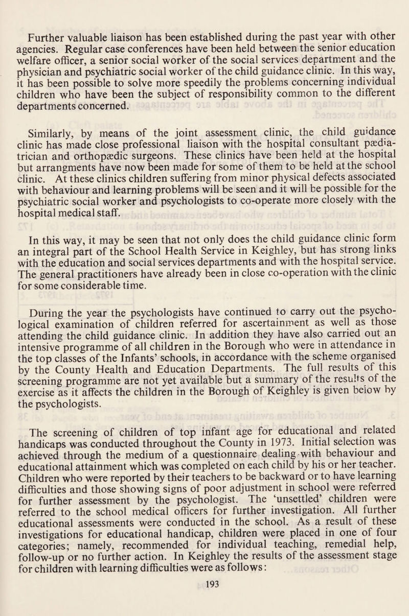 Further valuable liaison has been established during the past year with other agencies. Regular case conferences have been held between the senior education welfare officer, a senior social worker of the social services department and the physician and psychiatric social worker of the child guidance clinic. In this way, it has been possible to solve more speedily the problems concerning individual children who have been the subject of responsibility common to the different departments concerned. Similarly, by means of the joint assessment clinic, the child guidance clinic has made close professional liaison with the hospital consultant paedia¬ trician and orthopaedic surgeons. These clinics have been held at the hospital but arrangments have now been made for some of them to be held at the school clinic. At these clinics children suffering from minor physical defects associated with behaviour and learning problems will be seen and it will be possible for the psychiatric social worker and psychologists to co-operate more closely with the hospital medical staff. In this way, it may be seen that not only does the child guidance clinic form an integral part of the School Health Service in Keighley, but has strong links with the education and social services departments and with the hospital service. The general practitioners have already been in close co-operation with the clinic for some considerable time. During the year the psychologists have continued to carry out the psycho¬ logical examination of children referred for ascertainment as well as those attending the child guidance clinic. In addition they have also carried out an intensive programme of all children in the Borough who were in attendance in the top classes of the Infants’ schools, in accordance with the scheme organised by the County Health and Education Departments. The full results of this screening programme are not yet available but a summary of the results of the exercise as it affects the children in the Borough of Keighley is given below by the psychologists. The screening of children of top infant age for educational and related handicaps was conducted throughout the County in 1973. Initial selection was achieved through the medium of a questionnaire dealing with behaviour and educational attainment which was completed on each child by his or her teacher. Children who were reported by their teachers to be backward or to have learning difficulties and those showing signs of poor adjustment in school were referred for further assessment by the psychologist. The ‘unsettled’ children were referred to the school medical officers for further investigation. All further educational assessments were conducted in the school. As a result of these investigations for educational handicap, children were placed in one of four categories; namely, recommended for individual teaching, remedial help, follow-up or no further action. In Keighley the results of the assessment stage for children with learning difficulties were as follows: