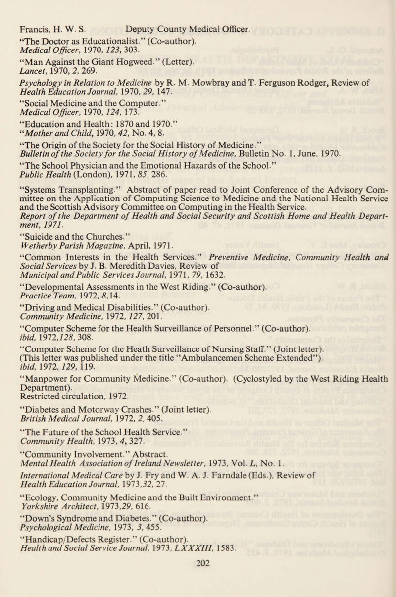 Francis, H. W. S. Deputy County Medical Officer. “The Doctor as Educationalist.” (Co-author). Medical Officer, 1970,725, 303. “Man Against the Giant Hogweed.” (Letter). Lancet, 1970, 2, 269. Psychology in Relation to Medicine by R. M. Mowbray and T. Ferguson Rodger, Review of Health Education Journal, 1970, 29, 147. “Social Medicine and the Computer.” Medical Officer, 1970,124, 173. “Education and Health: 1870 and 1970.” “Mother and Child, 1970, 42, No. 4, 8. “The Origin of the Society for the Social History of Medicine.” Bulletin of the Society for the Social History of Medicine, Bulletin No. 1, June, 1970. “The School Physician and the Emotional Hazards of the School.” Public Health (London), 1971, 85, 286. “Systems Transplanting.” Abstract of paper read to Joint Conference of the Advisory Com¬ mittee on the Application of Computing Science to Medicine and the National Health Service and the Scottish Advisory Committee on Computing in the Health Service. Report of the Department of Health and Social Security and Scottish Home and Health Depart¬ ment, 1971. “Suicide and the Churches.” R ether by Parish Magazine, April, 1971. “Common Interests in the Health Services.” Preventive Medicine, Community Health and Social Services by J. B. Meredith Davies, Review of Municipal and Public Services Journal, 1971, 79, 1632. “Developmental Assessments in the West Riding.” (Co-author). Practice Team, 1972, 8,14. “Driving and Medical Disabilities.” (Co-author). Community Medicine, 1972,127, 201. “Computer Scheme for the Health Surveillance of Personnel.” (Co-author). ibid, 1972,725, 308. “Computer Scheme for the Heath Surveillance of Nursing Staff.” (Joint letter). (This letter was published under the title “Ambulancemen Scheme Extended”). ibid, 1972,129, 119. “Manpower for Community Medicine.” (Co-author). (Cyclostyled by the West Riding Health Department). Restricted circulation, 1972. “Diabetes and Motorway Crashes.” (Joint letter). British Medical Journal, 1972, 2, 405. “The Future of the School Health Service.” Community Health, 1973, 4, 327. “Community Involvement.” Abstract. Mental Health Association of Ireland Newsletter, 1973, Vol. L, No. 1. International Medical Care by J. Fry and W. A. J. Farndale (Eds.), Review of Health Education Journal, 1973,52, 27. “Ecology, Community Medicine and the Built Environment.” Yorkshire Architect, 1973,29, 616. “Down’s Syndrome and Diabetes.” (Co-author). Psychological Medicine, 1973, 5,455. “Handicap/Defects Register.” (Co-author). Health and Social Service Journal, 1973, LXXXIII, 1583.