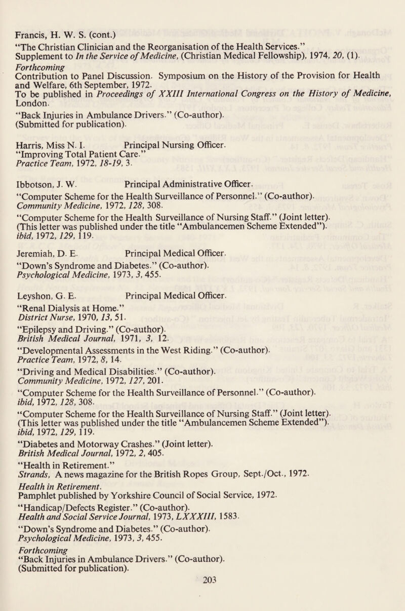 Francis, H. W. S. (cont.) “The Christian Clinician and the Reorganisation of the Health Services.” Supplement to In the Service of Medicine, (Christian Medical Fellowship), 1974, 20, (1). Forthcoming Contribution to Panel Discussion. Symposium on the History of the Provision for Health and Welfare, 6th September, 1972. To be published in Proceedings of XXIII International Congress on the History of Medicine, London. “Back Injuries in Ambulance Drivers.” (Co-author). (Submitted for publication). Harris, Miss N. I. Principal Nursing Officer. “Improving Total Patient Care.” Practice Team, 1972,18-19, 3. Ibbotson, J. W. Principal Administrative Officer. “Computer Scheme for the Health Surveillance of Personnel.” (Co-author). Community Medicine, 1972,128, 308. “Computer Scheme for the Health Surveillance of Nursing Staff.” (Joint letter). (This letter was published under the title “Ambulancemen Scheme Extended”). ibid, 1972,129, 119. Jeremiah, D. E. Principal Medical Officer. “Down’s Syndrome and Diabetes.” (Co-author). Psychological Medicine, 1973, 3, 455. Leyshon, G. E. Principal Medical Officer. “Renal Dialysis at Home.” District Nurse, 1970,13, 51. “Epilepsy and Driving.” (Co-author). British Medical Journal, 1971, 3, 12. “Developmental Assessments in the West Riding.” (Co-author). Practice Team, 1972, 8, 14. “Driving and Medical Disabilities.” (Co-author). Community Medicine, 1972,127, 201. “Computer Scheme for the Health Surveillance of Personnel.” (Co-author). ibid, 1972,128, 308. “Computer Scheme for the Health Surveillance of Nursing Staff.” (Joint letter). (This letter was published under the title “Ambulancemen Scheme Extended”). ibid, 1912,129, 119. “Diabetes and Motorway Crashes.” (Joint letter). British Medical Journal, 1972, 2, 405. “Health in Retirement.” Strands, A news magazine for the British Ropes Group, Sept./Oct., 1972. Health in Retirement. Pamphlet published by Yorkshire Council of Social Service, 1972. “Handicap/Defects Register.” (Co-author). Health and Social Service Journal, 1973, LXXXIII, 1583. “Down’s Syndrome and Diabetes.” (Co-author). Psychological Medicine, 1973, 3, 455. Forthcoming “Back Injuries in Ambulance Drivers.” (Co-author). (Submitted for publication).