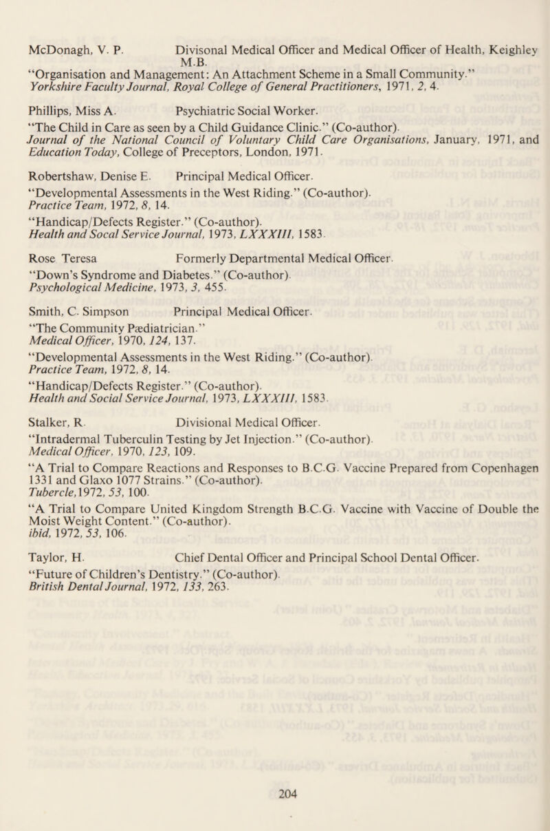 McDonagh, V. P. Divisonal Medical Officer and Medical Officer of Health, Keighlev MB. “Organisation and Management: An Attachment Scheme in a Small Community.” Yorkshire Faculty Journal, Royal College of General Practitioners, 1971, 2, 4. Phillips, Miss A. Psychiatric Social Worker. “The Child in Care as seen by a Child Guidance Clinic.” (Co-author). Journal of the National Council of Voluntary Child Care Organisations, January, 1971, and Education Today, College of Preceptors, London, 1971. Robertshaw, Denise E. Principal Medical Officer. “Developmental Assessments in the West Riding.” (Co-author). Practice Team, 1972, 8, 14. “Handicap/Defects Register.” (Co-author). Health and Socal Service Journal, 1973, LXXXIII, 1583. Rose Teresa Formerly Departmental Medical Officer. “Down’s Syndrome and Diabetes.” (Co-author). Psychological Medicine, 1973, 3, 455. Smith, C. Simpson Principal Medical Officer. “The Community Paediatrician.” Medical Officer, 1970,124, 137. “Developmental Assessments in the West Riding.” (Co-author). Practice Team, 1972, 8, 14. “Handicap/Defects Register.” (Co-author). Health and Social Service Journal, 1973, LXXXIII, 1583. Stalker, R Divisional Medical Officer. “Intradermal Tuberculin Testing by Jet Injection.” (Co-author). Medical Officer, 1970, 123, 109. “A Trial to Compare Reactions and Responses to BCG Vaccine Prepared from Copenhagen 1331 and Glaxo 1077 Strains.” (Co-author). Tubercle, 1972, 53, 100. “A Trial to Compare United Kingdom Strength B.C.G. Vaccine with Vaccine of Double the Moist Weight Content.” (Co-author). ibid, 1972, 53, 106. Taylor, H. Chief Dental Officer and Principal School Dental Officer. “Future of Children’s Dentistry.” (Co-author). British Dental Journal, 1972, 133, 263.