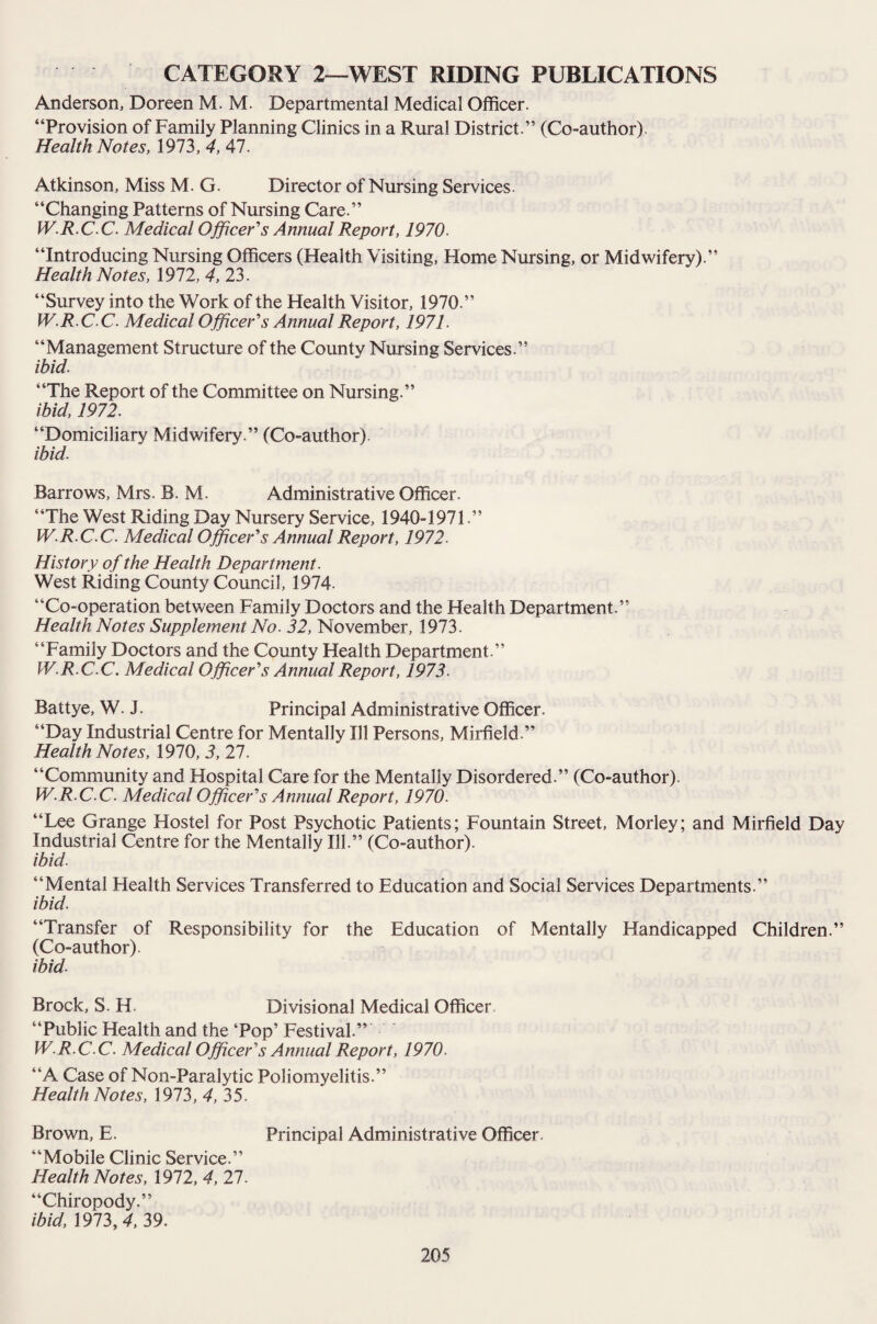 Anderson, Doreen M. M. Departmental Medical Officer. “Provision of Family Planning Clinics in a Rural District.” (Co-author). Health Notes, 1973, 4, 47. Atkinson, Miss M. G. Director of Nursing Services. “Changing Patterns of Nursing Care.” W.R.C.C. Medical Officer's Annual Report, 1970. “Introducing Nursing Officers (Health Visiting, Home Nursing, or Midwifery).” Health Notes, 1972, 4, 23. “Survey into the Work of the Health Visitor, 1970.” W.R.C.C. Medical Officer's Annual Report, 1971. “Management Structure of the County Nursing Services.” ibid. “The Report of the Committee on Nursing.” ibid, 1972. “Domiciliary Midwifery.” (Co-author). ibid. Barrows, Mrs. B. M. Administrative Officer. “The West Riding Day Nursery Service, 1940-1971.” W.R.C.C. Medical Officer's Annual Report, 1972. History of the Health Department. West Riding County Council, 1974. “Co-operation between Family Doctors and the Health Department.” Health Notes Supplement No. 32, November, 1973. “Family Doctors and the County Health Department.” W.R.C.C. Medical Officer's Annual Report, 1973. Battye, W. J. Principal Administrative Officer. “Day Industrial Centre for Mentally Ill Persons, Mirfield.” Health Notes, 1970, 3, 27. “Community and Hospital Care for the Mentally Disordered.” (Co-author). W.R.C.C. Medical Officer's Annual Report, 1970. “Lee Grange Hostel for Post Psychotic Patients; Fountain Street, Morley; and Mirfield Day Industrial Centre for the Mentally Ill.” (Co-author). ibid. “Mental Health Services Transferred to Education and Social Services Departments.” ibid. “Transfer of Responsibility for the Education of Mentally Handicapped Children.” (Co-author). ibid. Brock, S. H. Divisional Medical Officer “Public Health and the ‘Pop’ Festival.” W.R.C C. Medical Officer's Annual Report, 1970. “A Case of Non-Paralytic Poliomyelitis.” Health Notes, 1973, 4, 35. Brown, E. Principal Administrative Officer. “Mobile Clinic Service.” Health Notes, 1972, 4, 27. “Chiropody.” ibid, 1973, 4, 39.