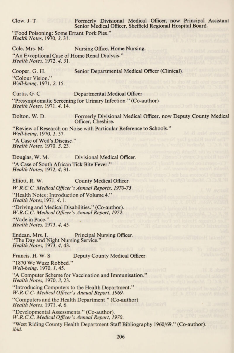 Clow, J. T. Formerly Divisional Medical Officer, now Principal Assistant Senior Medical Officer, Sheffield Regional Hospital Board. “Food Poisoning: Some Errant Pork Pies.” Health Notes, 1970, 3, 31. Cole, Mrs. M. Nursing Office, Home Nursing. “An Exceptional Case of Home Renal Dialysis.” Health Notes, 1972, 4, 31. Cooper, G. H. Senior Departmental Medical Officer (Clinical). “Colour Vision.” Well-being, 1971, 2, 15. Curtis, G. C. Departmental Medical Officer. “Presymptomatic Screening for Urinary Infection.” (Co-author). Health Notes, 1971,4, 14. Dolton, W. D. Formerly Divisional Medical Officer, now Deputy County Medical Officer, Cheshire. “Review of Research on Noise with Particular Reference to Schools.” Well-being, 1970, 7, 57. “A Case of Weil’s Disease.” Health Notes, 1970, 3, 23. Douglas, W. M. Divisional Medical Officer “A Case of South African Tick Bite Fever.” Health Notes, 1972, 4, 31. Elliott, R. W. County Medical Officer. W.R.CC. Medical Officer's Annual Reports, 1970-73. “Health Notes: Introduction of Volume 4.” Health Notes, 1971, 4, 1. “Driving and Medical Disabilities.” (Co-author). W.R.C C. Medical Officer's Annual Report, 1972. “Vade in Pace.” Health Notes, 1973, 4, 45. Endean, Mrs. I. Principal Nursing Officer. “The Day and Night Nursing Service.” Health Notes, 1973, 4, 43. Francis, H. W. S. Deputy County Medical Officer. “1870 We Wuzz Robbed.” Well-being, 1970, 1, 45. “A Computer Scheme for Vaccination and Immunisation.” Health Notes, 1970, 3, 23. “Introducing Computers to the Health Department.” W.R.C C. Medical Officer's Annual Report, 1969. “Computers and the Health Department.” (Co-author). Health Notes, 1971,4,6. “Developmental Assessments.” (Co-author). W.R.C C. Medical Officer's Annual Report, 1970. “West Riding County Health Department Staff Bibliography 1960/69.” (Co-author). ibid.