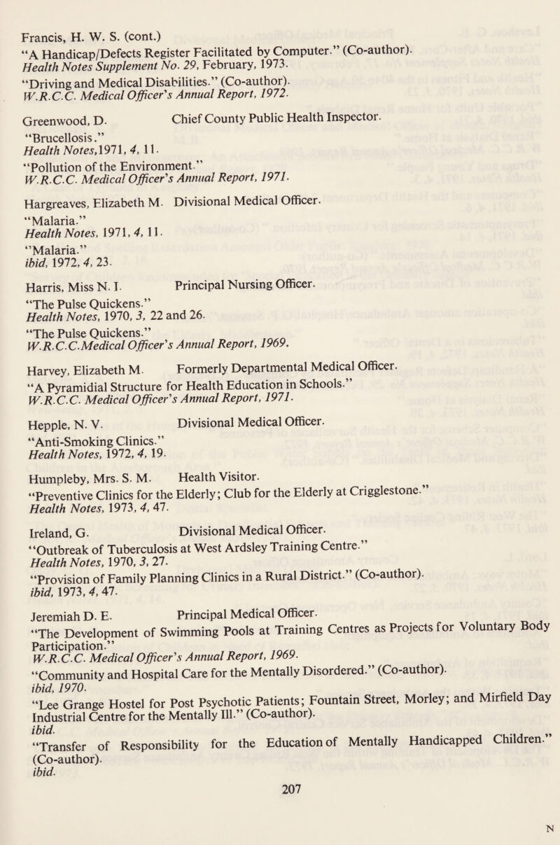 Francis, H. W. S. (cont.) “A Handicap/Defects Register Facilitated by Computer.” (Co-author). Health Notes Supplement No. 29, February, 1973. “Driving and Medical Disabilities.” (Co-author). W.R.CC. Medical Officer's Annual Report, 1972. Greenwood, D. Chief County Public Health Inspector. “Brucellosis.” Health Notes,1971, 4, 11- “Pollution of the Environment.” W.R.C C. Medical Officer's Annual Report, 1971. Hargreaves, Elizabeth M- Divisional Medical Officer. “Malaria.” Health Notes, 1971, 4, 11. “Malaria.” ibid, 1972, 4, 23. Harris, Miss N. I. Principal Nursing Officer. “The Pulse Quickens.” Health Notes, 1970, 3, 22 and 26. “The Pulse Quickens.” W.R.C C.Medical Officer's Annual Report, 1969. Harvey, Elizabeth M. Formerly Departmental Medical Officer. “A Pyramidial Structure for Health Education in Schools.” W.R C.C. Medical Officer's Annual Report, 1971. Hepple, N. V- Divisional Medical Officer. “Anti-Smoking Clinics.” Health Notes, 1972, 4, 19- Humpleby, Mrs. S. M. Health Visitor. “Preventive Clinics for the Elderly; Club for the Elderly at Crigglestone” Health Notes, 1973, 4, 47. Ireland, G. Divisional Medical Officer. “Outbreak of Tuberculosis at West Ardsley Training Centre.” Health Notes, 1970, 3, 27. “Provision of Family Planning Clinics in a Rural District. (Co-author). ibid, 1973, 4, 47. Jeremiah D. E. Principal Medical Officer. “The Development of Swimming Pools at Training Centres as Projects for Voluntary Body Participation.” W.R.C C. Medical Officer's Annual Report, 1969. “Community and Hospital Care for the Mentally Disordered. (Co-author). ibid, 1970. “Lee Grange Hostel for Post Psychotic Patients; Fountain Street, Morley; and Mirfield Day Industrial Centre for the Mentally Ill.” (Co-author). ibid. „ “Transfer of Responsibility for the Education of Mentally Handicapped Children. (Co-author). ibid. 207 N