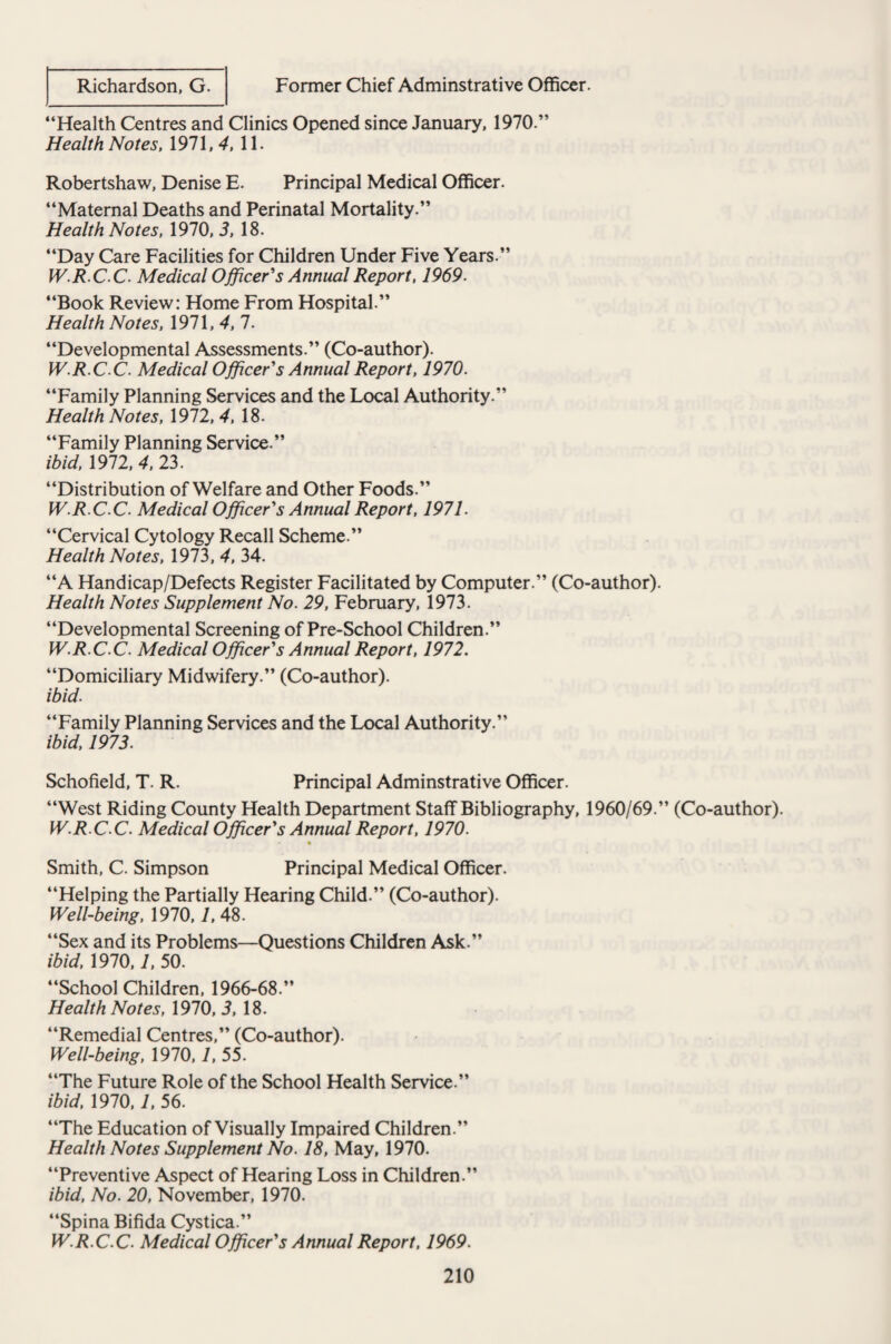 Former Chief Adminstrative Officer. Richardson, G. “Health Centres and Clinics Opened since January, 1970.” Health Notes, 1971, 4, 11. Robertshaw, Denise E. Principal Medical Officer. “Maternal Deaths and Perinatal Mortality.” Health Notes, 1970, 3, 18. “Day Care Facilities for Children Under Five Years.” W.R.CC. Medical Officer's Annual Report, 1969. “Book Review: Home From Hospital.” Health Notes, 1971, 4, 7. “Developmental Assessments.” (Co-author). W.R.C C. Medical Officer's Annual Report, 1970. “Family Planning Services and the Local Authority.” Health Notes, 1972, 4, 18. “Family Planning Service.” ibid, 1972, 4, 23. “Distribution of Welfare and Other Foods.” W.R.C C. Medical Officer's Annual Report, 1971. “Cervical Cytology Recall Scheme.” Health Notes, 1973, 4, 34. “A Handicap/Defects Register Facilitated by Computer.” (Co-author). Health Notes Supplement No. 29, February, 1973. “Developmental Screening of Pre-School Children.” W.R.C C. Medical Officer's Annual Report, 1972. “Domiciliary Midwifery.” (Co-author). ibid. “Family Planning Services and the Local Authority.” ibid, 1973. Schofield, T. R. Principal Adminstrative Officer. “West Riding County Health Department Staff Bibliography, 1960/69.” (Co-author). W.R.C C. Medical Officer's Annual Report, 1970. % Smith, C. Simpson Principal Medical Officer. “Helping the Partially Hearing Child.” (Co-author). Well-being, 1970,1, 48. “Sex and its Problems—Questions Children Ask.” ibid, 1970,1, 50. “School Children, 1966-68.” Health Notes, 1970, 3, 18. “Remedial Centres,” (Co-author). Well-being, 1970,1, 55. “The Future Role of the School Health Service.” ibid, 1970,1, 56. “The Education of Visually Impaired Children.” Health Notes Supplement No. 18, May, 1970. “Preventive Aspect of Hearing Loss in Children.” ibid, No. 20, November, 1970. “Spina Bifida Cystica.” W.R.C.C. Medical Officer's Annual Report, 1969.