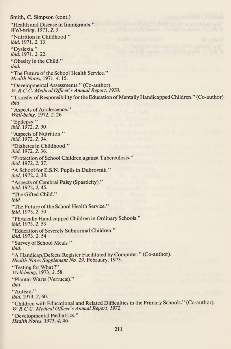 “Health and Disease in Immigrants.” Well-being, 1971, 2, 3. “Nutrition in Childhood.” ibid, 1971,2, 13. “Dyslexia.” ibid, 1971,2, 22. “Obesity in the Child.” ibid. “The Future of the School Health Service.” Health Notes, 1971, 4, 15. “Developmental Assessments.” (Co-author). W.R.CC. Medical Officer'’s Annual Report, 1970. “Transfer of Responsibility for the Education of Mentally Handicapped Children.” (Co-author). ibid. “Aspects of Adolescence.” Well-being, 1972, 2, 26. “Epilepsy.” ibid, 1972, 2, 30. “Aspects of Nutrition.” ibid, 1972, 2, 34. “Diabetes in Childhood.” ibid, 1972, 2, 36. “Protection of School Children against Tuberculosis.” ibid, 1972, 2, 37. “A School for E S.N. Pupils in Dubrovnik.” ibid, 1972, 2, 38. “Aspects of Cerebral Palsy (Spasticity).” ibid, 1972, 2, 45. “The Gifted Child.” ibid. “The Future of the School Health Service.” ibid, 1973, 2, 50. “Physically Handicapped Children in Ordinary Schools.” ibid, 1973, 2, 53. “Education of Severely Subnormal Children.” ibid, 1973, 2, 54. “Survey of School Meals.” ibid. “A Handicap/Defects Register Facilitated by Computer.” (Co-author). Health Notes Supplement No. 29, February, 1973. “Testing for What?” Well-being, 1973, 2, 58. “Plantar Warts (Verrucae).” ibid. “Autism.” ibid, 1973, 2, 60. “Children with Educational and Related Difficulties in the Primary Schools.” (Co-author). W.R.C C. Medical Officer's Annual Report, 1972. “Developmental Paediatrics.” Health Notes, 1973, 4, 46.