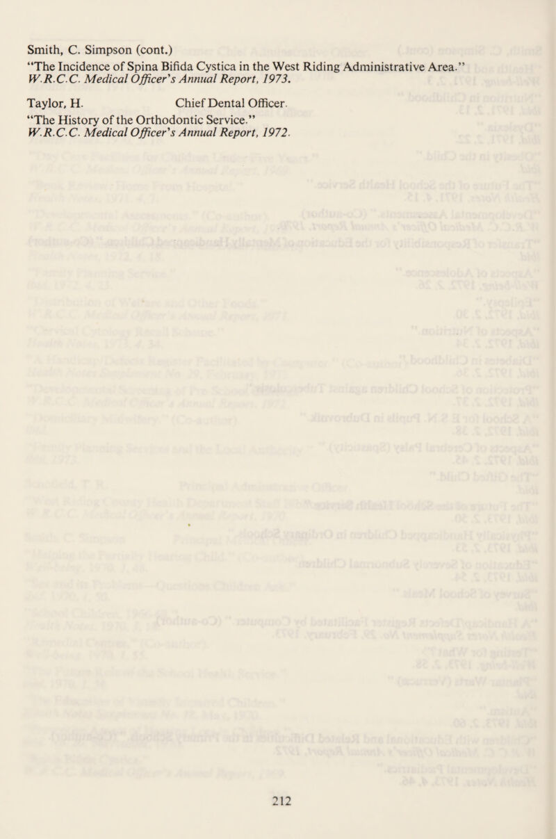 Smith, C. Simpson (cont.) “The Incidence of Spina Bifida Cystica in the West Riding Administrative Area.” W.R.CC. Medical Officer's Annual Report, 1973. Taylor, H. Chief Dental Officer. “The History of the Orthodontic Service.” W.R.C C. Medical Officer's Annual Report, 1972.