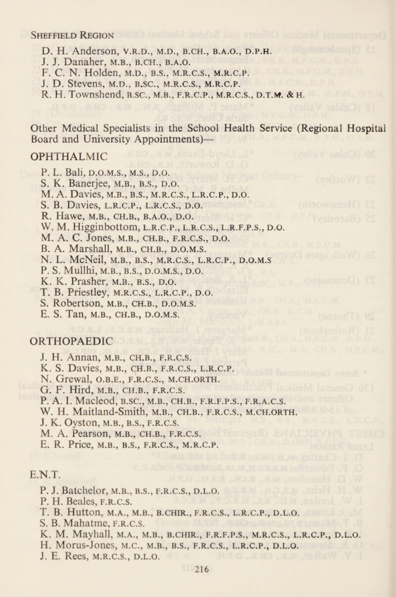 Sheffield Region D. H. Anderson, v.r.d., m.d., b.ch., b.a.o., d.p.h. J. J. Danaher, m.b., b.ch., b.a.o. F. C. N. Holden, m.d., b.s., m.r.c.s., m.r.c.p. J. D. Stevens, m.d., b.sc., m.r.c.s., m.r.c.p. R. H. Townshend, b.sc., m.b., f.r.c.p., m.r.c.s., d.t.m. &h. Other Medical Specialists in the School Health Service (Regional Hospital Board and University Appointments)— OPHTHALMIC P. L. Bali, d.o.m.s., m.s., d.o. S. K. Banerjee, m.b., b.s., d.o. M. A. Davies, m.b., b.s., m.r.c.s., l.r.c.p., d.o. S. B. Davies, l.r.c.p., l.r.c.s., d.o. R. Hawe, m.b., ch.b., b.a.o., d.o. W. M. Higginbottom, l.r.c.p., l.r.c.s., l.r.f.p.s., d.o. M. A. C. Jones, m.b., ch.b., f.r.c.s., d.o. B. A. Marshall, m.b., ch.b.. d.o.m.s. N. L. McNeil, m.b., b.s., m.r.c.s., l.r.c.p., d.o.m.s P. S. Mullhi, M.B., B.S., D.O.M.S., D.O. K. K. Prasher, m.b., b.s., d.o. T. B. Priestley, m.r.c.s., l.r.c.p., d.o. S. Robertson, m.b., ch.b., d.o.m.s. E. S. Tan, m.b., ch.b., d.o.m.s. ORTHOPAEDIC J. H. Annan, m.b., ch.b., f.r.c.s. K. S. Davies, m.b., ch.b., f.r.c.s., l.r.c.p. N. Grewal, o.b.e., f.r.c.s., m.ch.orth. G. F. Hird, m.b., ch.b., f.r.c.s. P. A. I. Macleod, b.sc., m.b., ch.b., f.r.f.p.s., f.r.a.c.s. W. H. Maitland-Smith, m.b., ch.b., f.r.c.s., m.ch.orth. J. K. Oyston, m.b., b.s., f.r.c.s. M. A. Pearson, m.b., ch.b., f.r.c.s. E. R. Price, m.b., b.s., f.r.c.s., m.r.c.p. E.N.T. P. J. Batchelor, m.b., b.s., f.r.c.s., d.l.o. P. H. Beales, f.r.c.s. T. B. Hutton, M.A., M.B., B.CHIR., F.R.C.S., L.R.C.P., D.L.O. S. B. Mahatme, f.r.c.s. K. M. Mayhall, m.a., m.b., b.chir., f.r.f.p.s., m.r.c.s., l.r.c.p., d.l.o. H. Morus-Jones, m.c., m.b., b.s., f.r.c.s., l.r.c.p., d.l.o. J. E. Rees, m.r.c.s., d.l.o.