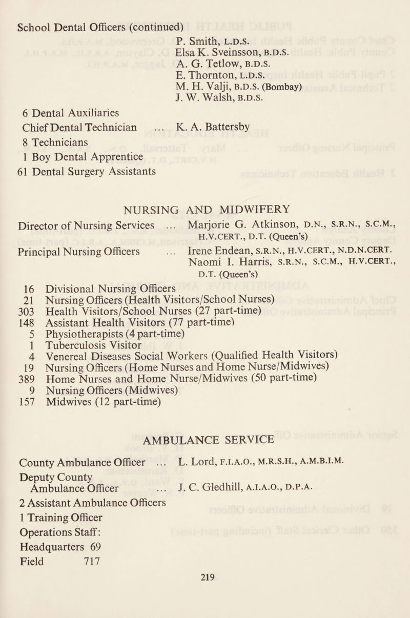 School Dental Officers (continued) P. Smith, l.d.s. Elsa K. Sveinsson, b.d.s. A. G. Tetlow, b.d.s. E. Thornton, l.d.s. M. H. Valji, B.D.S. (Bombay) J. W. Walsh, b.d.s. 6 Dental Auxiliaries Chief Dental Technician ... K. A. Battersby 8 Technicians 1 Boy Dental Apprentice 61 Dental Surgery Assistants NURSING AND MIDWIFERY Director of Nursing Services ... Marjorie G. Atkinson, d.n., s.r.n., s.c.m. H.V.CERT., D.T. (Queen’s) Principal Nursing Officers ... Irene Endean, s.r.n., h.v.cert., n.d.n.cert. Naomi I. Harris, s.r.n., s.c.m., h.v.cert. D.T. (Queen’s) 16 Divisional Nursing Officers 21 Nursing Officers (Health Visitors/School Nurses) 303 Health Visitors/School Nurses (27 part-time) 148 Assistant Health Visitors (77 part-time) 5 Physiotherapists (4 part-time) 1 Tuberculosis Visitor 4 Venereal Diseases Social Workers (Qualified Health Visitors) 19 Nursing Officers (Home Nurses and Home Nurse/Midwives) 389 Home Nurses and Home Nurse/Midwives (50 part-time) 9 Nursing Officers (Midwives) 157 Midwives (12 part-time) AMBULANCE SERVICE County Ambulance Officer ... L. Lord, f.i.a.o., m.r.s.h., a.m.b.i.m. Deputy County Ambulance Officer ... J. C. Gledhill, a.i.a.o., d.p.a. 2 Assistant Ambulance Officers 1 Training Officer Operations Staff: Headquarters 69 Field 717