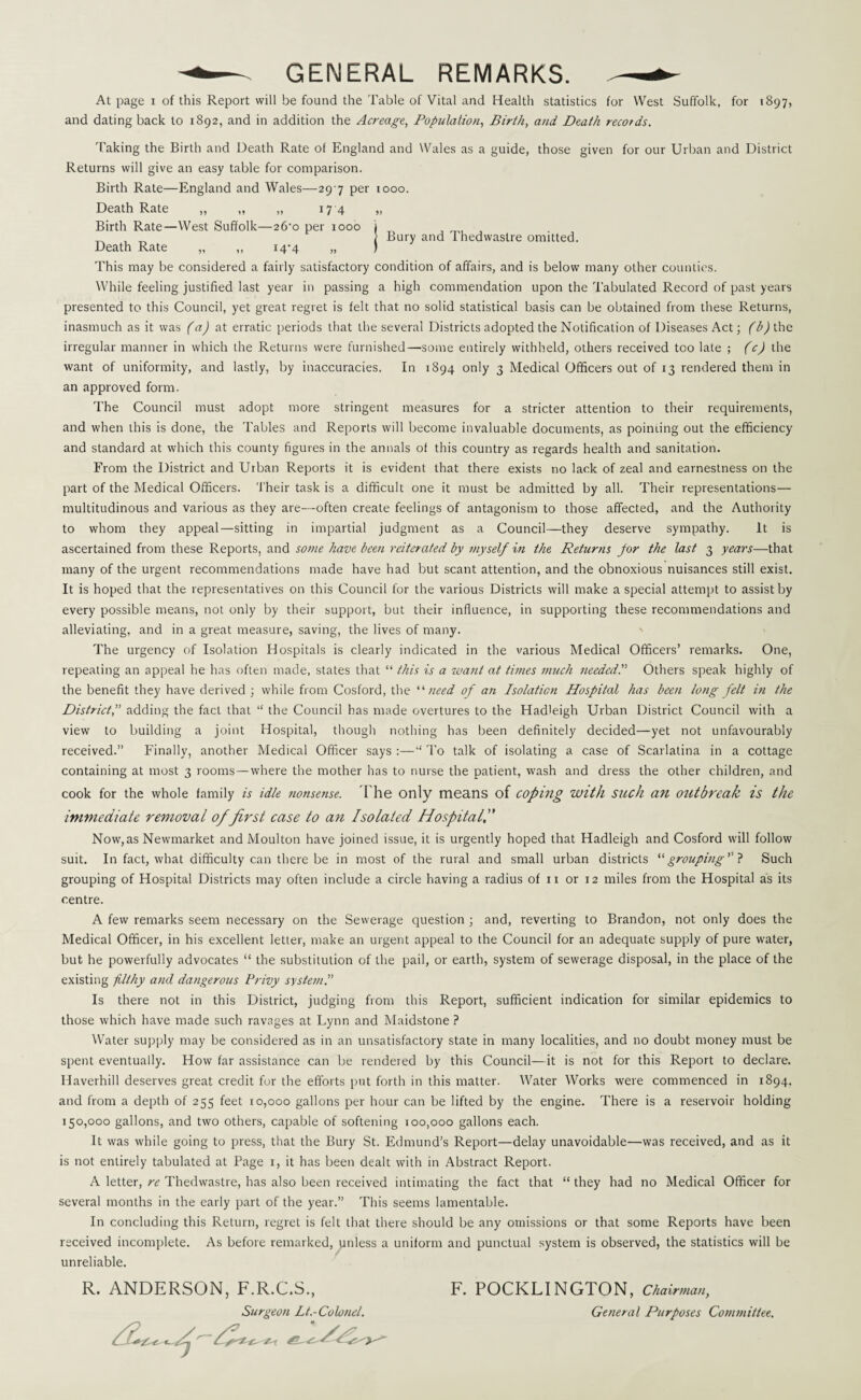 GENERAL REMARKS. At page i of this Report will be found the Table of Vital and Health statistics for West Suffolk, for 1897, and dating back to 1892, and in addition the Acreage, Population, Birth, and Death records. Taking the Birth and Death Rate of England and Wales as a guide, those given for our Urban and District Returns will give an easy table for comparison. Birth Rate—England and Wales—29 7 per 1000. Death Rate ,, ,, „ 17 4 „ Birth Rate—West Suffolk—26-o per 1000 } _ , _ } Bury and I hedwastre omitted. Death Rate „ ,, 14^4 „ ) This may be considered a fairly satisfactory condition of affairs, and is below many other counties. While feeling justified last year in passing a high commendation upon the Tabulated Record of past years presented to this Council, yet great regret is felt that no solid statistical basis can be obtained from these Returns, inasmuch as it was (a) at erratic periods that the several Districts adopted the Notification of Diseases Act; (b) the irregular manner in which the Returns were furnished—some entirely withheld, others received too late ; (c) the want of uniformity, and lastly, by inaccuracies. In 1894 only 3 Medical Officers out of 13 rendered them in an approved form. The Council must adopt more stringent measures for a stricter attention to their requirements, and when this is done, the Tables and Reports will become invaluable documents, as pointing out the efficiency and standard at which this county figures in the annals of this country as regards health and sanitation. From the District and Urban Reports it is evident that there exists no lack of zeal and earnestness on the part of the Medical Officers. Their task is a difficult one it must be admitted by all. Their representations— multitudinous and various as they are—often create feelings of antagonism to those affected, and the Authority to whom they appeal—sitting in impartial judgment as a Council—they deserve sympathy. It is ascertained from these Reports, and some have been reiterated by myself in the Returns for the last 3 years—that many of the urgent recommendations made have had but scant attention, and the obnoxious nuisances still exist. It is hoped that the representatives on this Council for the various Districts will make a special attempt to assist by every possible means, not only by their support, but their influence, in supporting these recommendations and alleviating, and in a great measure, saving, the lives of many. The urgency of Isolation Hospitals is clearly indicated in the various Medical Officers’ remarks. One, repeating an appeal he has often made, states that “ this is a want at times much needed.'’ Others speak highly of the benefit they have derived ; while from Cosford, the “ need of an Isolation Hospital has been long felt in the District, adding the fact that “ the Council has made overtures to the Hadleigh Urban District Council with a view to building a joint Hospital, though nothing has been definitely decided—yet not unfavourably received.” Finally, another Medical Officer says :—“ To talk of isolating a case of Scarlatina in a cottage containing at most 3 rooms—where the mother has to nurse the patient, wash and dress the other children, and cook for the whole family is idle nonsense. The only means of coping with such an outbreak is the immediate removal of first case to an Isolated Hospital, Now, as Newmarket and Moulton have joined issue, it is urgently hoped that Hadleigh and Cosford will follow suit. In fact, what difficulty can there be in most of the rural and small urban districts “ grouping ’’? Such grouping of Hospital Districts may often include a circle having a radius of n or 12 miles from the Hospital as its centre. A few remarks seem necessary on the Sewerage question ; and, reverting to Brandon, not only does the Medical Officer, in his excellent letter, make an urgent appeal to the Council for an adequate supply of pure water, but he powerfully advocates “ the substitution of the pail, or earth, system of sewerage disposal, in the place of the existing filthy and dangerous Privy system.” Is there not in this District, judging from this Report, sufficient indication for similar epidemics to those which have made such ravages at Lynn and Maidstone ? Water supply may be considered as in an unsatisfactory state in many localities, and no doubt money must be spent eventually. How far assistance can be rendered by this Council—it is not for this Report to declare. Haverhill deserves great credit for the efforts put forth in this matter. Water Works were commenced in 1894, and from a depth of 255 feet 10,000 gallons per hour can be lifted by the engine. There is a reservoir holding 150,000 gallons, and two others, capable of softening 100,000 gallons each. It was while going to press, that the Bury St. Edmund’s Report—delay unavoidable—was received, and as it is not entirely tabulated at Page 1, it has been dealt with in Abstract Report. A letter, re Thedwastre, has also been received intimating the fact that “ they had no Medical Officer for several months in the early part of the year.” This seems lamentable. In concluding this Return, regret is felt that there should be any omissions or that some Reports have been received incomplete. As before remarked, unless a uniform and punctual system is observed, the statistics will be unreliable. R. ANDERSON, F.R.C.S., Surgeon Lt.-Colonel. F. POCKLINGTON, Chairman, General Purposes Committee.