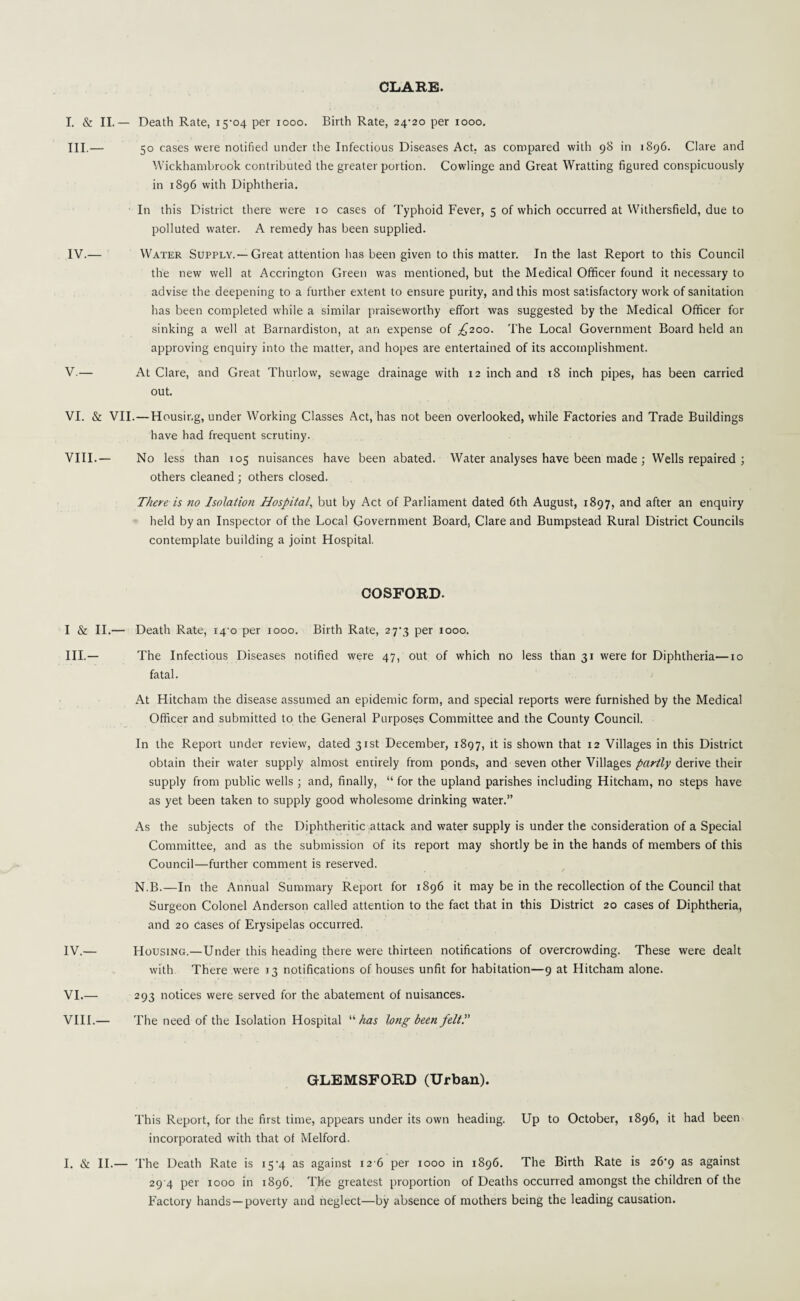 CLARE. I. & II.— Death Rate, 15-04 per 1000. Birth Rate, 24/20 per 1000. III. — 50 cases were notified under the Infectious Diseases Act. as compared with 98 in 1896. Clare and Wickhambrook contributed the greater portion. Cowlinge and Great Wratting figured conspicuously in 1896 with Diphtheria. In this District there were 10 cases of Typhoid Fever, 5 of which occurred at Withersfield, due to polluted water. A remedy has been supplied. IV. — Water Supply.—Great attention has been given to this matter. In the last Report to this Council the new well at Accrington Green was mentioned, but the Medical Officer found it necessary to advise the deepening to a further extent to ensure purity, and this most satisfactory work of sanitation has been completed while a similar praiseworthy effort was suggested by the Medical Officer for sinking a well at Barnardiston, at an expense of ^200. The Local Government Board held an approving enquiry into the matter, and hopes are entertained of its accomplishment. V. — At Clare, and Great Thurlow, sewage drainage with 12 inch and 18 inch pipes, has been carried out. VI. & VII.—Housing, under Working Classes Act, has not been overlooked, while Factories and Trade Buildings have had frequent scrutiny. VIII.— No less than 105 nuisances have been abated. Water analyses have been made ; Wells repaired ; others cleaned ; others closed. There is no Isolation Hospital, but by Act of Parliament dated 6th August, 1897, and after an enquiry held by an Inspector of the Local Government Board, Clare and Bumpstead Rural District Councils contemplate building a joint Hospital. COSFORD. I & II.— Death Rate, 14 0 per 1000. Birth Rate, 27-3 per 1000. III. — The Infectious Diseases notified were 47, out of which no less than 31 were for Diphtheria—10 fatal. At Hitcham the disease assumed an epidemic form, and special reports were furnished by the Medical Officer and submitted to the General Purposes Committee and the County Council. In the Report under review, dated 31st December, 1897, d's shown that 12 Villages in this District obtain their water supply almost entirely from ponds, and seven other Villages partly derive their supply from public wells ; and, finally, “ for the upland parishes including Hitcham, no steps have as yet been taken to supply good wholesome drinking water.” As the subjects of the Diphtheritic attack and water supply is under the consideration of a Special Committee, and as the submission of its report may shortly be in the hands of members of this Council—further comment is reserved. N.B.—In the Annual Summary Report for 1896 it may be in the recollection of the Council that Surgeon Colonel Anderson called attention to the fact that in this District 20 cases of Diphtheria, and 20 cases of Erysipelas occurred. IV. — Housing.—Under this heading there were thirteen notifications of overcrowding. These were dealt with There were 13 notifications of houses unfit for habitation—9 at Hitcham alone. VI.— 293 notices were served for the abatement of nuisances. VIII.— The need of the Isolation Hospital “ has long been felt!' GLEMSFOKD (Urban). This Report, for the first time, appears under its own heading. Up to October, 1896, it had been incorporated with that of Melford. I. & II.— The Death Rate is i5-4 as against 12 6 per 1000 in 1896. The Birth Rate is 26-9 as against 29 4 per 1000 in 1896. The greatest proportion of Deaths occurred amongst the children of the Factory hands —poverty and neglect—by absence of mothers being the leading causation.