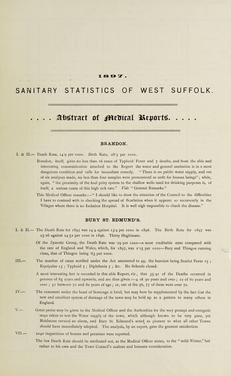 189T v ... f < SANITARY STATISTICS OF WEST SUFFOLK. . . . . attract of #TcUical Mcpovts. . . . . BRANDON. I. & II.— Death Rate, 14^9 per 1000. Birth Rate, 28-3 per rooo. Brandon, itself, gives no less than 16 cases of Typhoid Fever and 7 deaths, and from the able and interesting communication attached to the Report the water and general sanitation is in a most dangerous condition and calls for immediate remedy. “ There is no public water supply, and out of six analyses made, no less than four samples were pronounced as unfit for human beings”; while, again, “ the proximity of the foul privy system to the shallow wells used for drinking purposes is, of itself, a serious cause of this high sick rale.” Vide “ General Remarks.” This Medical Officer remarks:—“ I should like to draw the attention of the Council to the difficulties I have to contend with in checking the spread of Scarlatina when it appears so recurrently in the Villages where there is no Isolation Hospital. It is well nigh impossible to check the disease.” BURY ST. EDMUND’S. I. & II.— The Death Rate for 1897 was 144 against i3-4 per 1000 in 1896. The Birth Rate for 1897 was 25'26 against 24 52 per 1000 in 1896. Thirty illegitimate. Of the Zymotic Group, the Death Rate was ‘29 per 1000—a most creditable state compared with the rate of England and Wales, which, for 1897, was 2'i5 per 1000—Bury and Thingoe running close, that of Thingoe being -63 per 1000. III. — The number of cases notified under the Act amounted to 49, the heaviest being Scarlet Fever 15 ; Erysipelas 15 ; Typhoid 7 ; Diphtheria 7 ; &c. No Schools closed. A most interesting fact is recorded in this able Report, viz., that 35-41 of the Deaths occurred in persons of 65 years and upwards, and are thus given :—4 of 90 years and over ; 22 of 80 years and over ; 51 between 70 and 80 years of age; or, out of the 96, 77 of them were over 70. IV. — The comment under the head of Sewerage is brief, but may here be supplemented by the fact that the new and excellent system of drainage of the town may be held up as a pattern to many others in England. V. — Great praise may be given to the Medical Officer and the Authorities for the very prompt and energetic steps taken to test the Water supply of the town, which although known to be very pure, yet Maidstone created an alarm, and Bury St. Edmund’s acted as pioneer to what all other Towns should have immediately adopted. The analysis, by an expert, gave the greatest satisfaction. MU.— 2040 inspections of houses and premises were reported. The low Death Rate should be attributed not, as the Medical Officer states, to the “ mild Winter,” but rather to his own and the Town Council’s zealous and humane consideration.