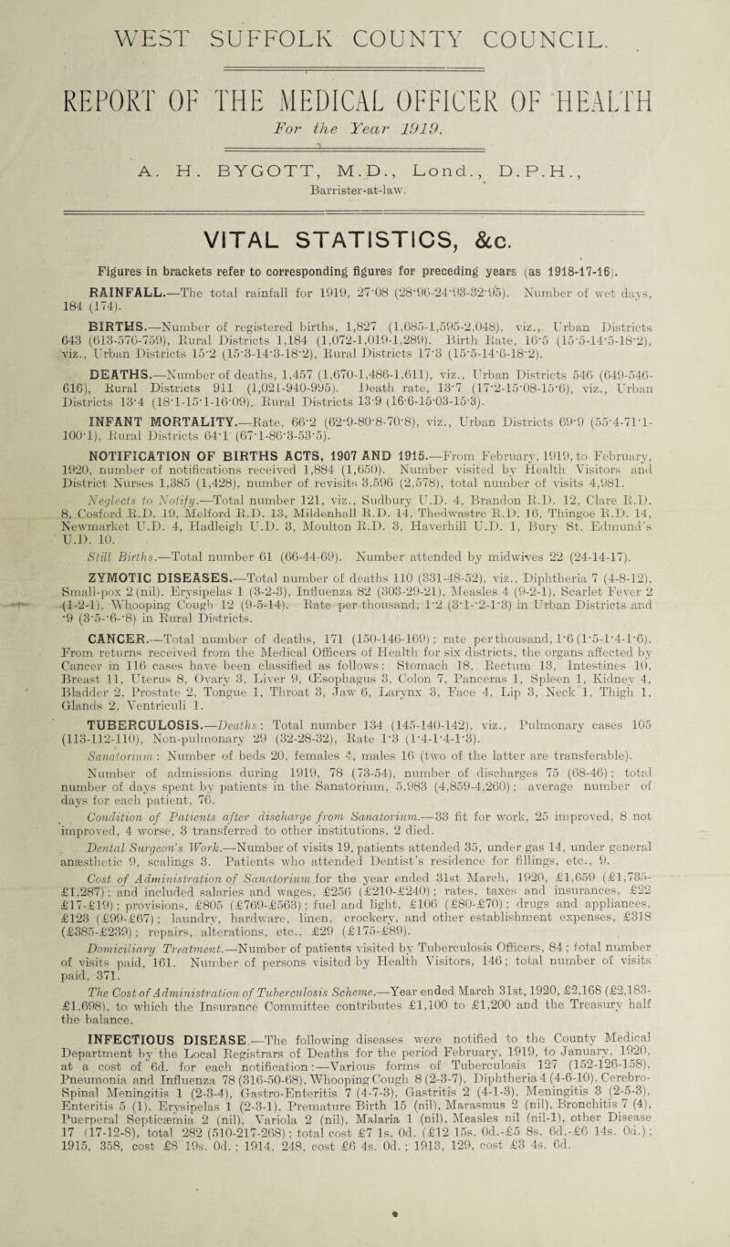 WEST SUFFOLK COUNTY COUNCIL. REPORT OF THE MEDICAL OFFICER OF HEALTH For the Year 1919. A. H. BYGOTT, M.D., Bond., D.P.H., Barrister-at-law. VITAL STATISTICS, &c. Figures in brackets refer to corresponding figures for preceding years (as 1918-17-16). RAINFALL.—The total rainfall for 1919, 27-08 (28‘96424'93-32*95). Number of wet days, 184 (174). BIRTHS.—Number of registered births, 1,827 (1,685-1,595-2,048), viz., Urban Districts 643 (613-576-759), Rural Districts 1,184 (1,072-1,019-1,289). Birth Rate, 16‘5 (15*6-14-5-18’2), viz., Urban Districts 15‘2 (15‘3-14-3-18‘2), Rural Districts 17'3 (15‘5-14’6-18‘2). DEATHS.—Number of deaths, 1,457 (1,670-1,486-1,611), viz., Urban Districts 546 (649-546- 616), Rural Districts 911 (1,021-940-995). Death rate, 13'7 (17‘2-15‘08-15‘6), viz., Urban Districts 13‘4 (18T-15T-UV09). Rural Districts 13-9 (16-6-15-03-15'3). INFANT MORTALITY.—Rate, 66‘2 (62‘9-80‘8-70‘8), viz., Urban Districts 69-9 (55‘4-71‘l- 100-1), Rural Districts 64-1 (67-l-86-3-53’5). NOTIFICATION OF BIRTHS ACTS, 1907 AND 1915.—F rom February, 1919, to February, 1920, number of notifications received 1,884 (1,650). Number visited by Health Visitors and District Nurses 1,385 (1,428), number of revisits 3,596 (2,578), total number of visits 4,981. Neglects to Notify.—Total number 121, viz., Sudbury U.D. 4, Brandon R.D. 12, Clare R.D. 8. Cosford R.D. 19. Melford R.D. 13, Mildenhall R.D. 14, Thedwastre R.D. 16, Thingoe R.D. 11, Newmarket U.D. 4, Hadleigh U.D. 3, Moulton R.D. 3, Haverhill U.D. 1, Bury St. Edmund’s U.D. 10. Still Births.—Total number 61 (66-44-69). Number attended by midwives 22 (24-14-17). ZYMOTIC DISEASES.—Total number of deaths 110 (331-48-52), viz., Diphtheria 7 (4-8-12), Small-pox 2 (nil). Erysipelas 1 (3-2-3), Influenza 82 (303-29-21), Measles 4 (9-2-1), Scarlet Fever 2 (1-2-1), Whooping Cough 12 (9-5-14). Rate p>er thousand, 1*2 (3-1--2-U3) in Urban Districts and •9 (3‘5-‘6-‘8) in Rural Districts. CANCER.—Total number of deaths, 171 (150-146-169); rate per thousand, 1'6 (1-5-D4-1-6). From returns received from the Medical Officers of Health for six districts, the organs affected by Cancer in 116 cases have been classified as follows: Stomach 18, Rectum 13, Intestines 10, Breast 11, Uterus 8, Ovary 3, Liver 9, (Esophagus 3, Colon 7, Pane-eras 1, Spleen 1, Kidney 4, Bladder 2, Prostate 2, Tongue 1, Throat 3, Jaw 6, Larynx 3, Face 4, Lip 3, Neck 1, Thigh 1, Glands 2, Ventriculi 1. TUBERCULOSIS.—Deaths: Total number 134 (145-140-142), viz., Pulmonary cases 105 (113-112-110), Non-pulmonary 29 (32-28-32), Rate U3 (U4-U4-U3). Sanatorium : Number of beds 20, females 4, males 16 (two of the latter are transferable). Number of admissions during 1919, 78 (73-54), number of discharges 75 (68-46); total number of days spent by patients in the Sanatorium, 5,983 (4,859-4,260); average number of days for each patient, 76. Condition of Patients after discharge from Sanatorium.—33 fit for work, 25 improved, 8 not improved, 4 worse, 3 transferred to other institutions, 2 died. Dental Surgeon's Work.—Number of visits 19, patients attended 35, under gas 14, under general anaesthetic 9, scalings 3. Patients who attended Dentist's residence for fillings, etc-., 9. Cost of Administration of Sanatorium for the year ended 31st March, 1920, £1,659 (£l,73o- £1,287) ; and included salaries and wages, £256 (£210-£240) ; rates, taxes and insurances, £22 £17-£19); provisions, £805 (£769-£563); fuel and light, £106 (£80-£70); drugs and appliances, £123 (£99-£67) ; laundry, hardware, linen, crockery, and other establishment expenses, £318 (£385-£239); repairs, alterations, etc., £29 (£175-£89). Domiciliary Treatment.—-Number of patients visited by Tuberculosis Officers, 84; total number of visits paid, 161. Number of persons visited by Health Yisitors, 146; total number of visits paid, 371. The Cost of Administration of Tuberculosis Scheme.—Year ended March 31st, 1920, £2,168 (£2,183- £1,698), to which the Insurance Committee contributes £1,100 to £1,200 and the Treasury half the balance. INFECTIOUS DISEASE.—The following diseases were notified to the County Medical Department by’the Local Registrars of Deaths for the period February, 1919, to January, 1920, at a cost of 6d. for each notification:—Various forms of Tuberculosis 127 (152-126-158), Pneumonia and Influenza 78 (316-50-68), Whooping Cough 8 (2-3-7), Diphtheria 4 (4-6-10), Cerebro- Spinal Meningitis 1 (2-3-4), Gastro-Enteritis 7 (4-7-3), Gastritis 2 (4-1-3). Meningitis 3 (2-5-3), Enteritis 5 (1), Erysipelas 1 (2-3-1), Premature Birth 15 (nil), Marasmus 2 (nil), Bronchitis.7 (4), Puerperal Septicaemia 2 (nil), Variola 2 (nil), Malaria 1 (nil). Measles nil (nil-11, other Disease