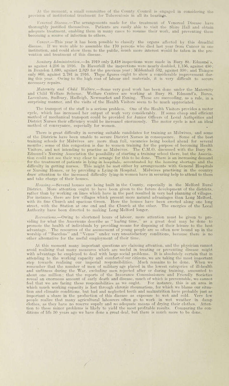 provision of institutional treatment for Tuberculosis in all its bearings. Venereal Disease.—The arrangements made for the treatment of Venereal Disease have thoroughly justified themselves. Patients are easily able to visit the Shire Hall and obtain adequate treatment, enabling them in many cases to resume their work, and preventing them becoming a source of infection to others. Cancer.—This year it has been possible to classify the organs affected by this dreadful disease. If we were able to assemble the 170 persons who died last year from Cancer in one institution, and could show them to the public, much more interest would be taken in the pre¬ vention and treatment of this disease. Sanitary Administration.—In 1919 only 2,418 inspections were made in Bury St. Edmund’s, as against 4,216 in 1916. In Haverhill the inspections were nearly doubled, 1,156, against 450; in Brandon 1,680, against 2,829 for the previous year; Mildenhall 532, against 350; and Thingoe only 860, against 2,781 in 1916. These figures ought to show a considerable improvement dur¬ ing this year. Owing to the high cost of labour and materials, it is very difficult to secure necessary repairs. Maternity and Child Welfare.-—Some very good work has been done under the Maternity and Child Welfare Scheme. Welfare Centres are working at Bury St. Edmund’s, Bures, Lavenham, Sudbury, Hadleigh, Newmarket and Exning. These are succeeding, as a rule, in a surprising manner, and the visits of the Health Visitors seem to be much appreciated. The transport of the staff is a serious problem. One of the Health Visitors provides a motor cycle, which has increased her output of work very considerably. If some cheap and efficient method of mechanical transport could be provided for Junior Officers of Local Authorities and District Nurses their efficiency would be increased enormously. The motor cycle is not an ideal method of conveyance, especially for women. There is great difficulty in securing suitable candidates for training as Midwives, and some of the Districts have been unable to secure District Nurses in consequence. Some of the best training schools for Midwives are more than full, vacancies being booked ahead for several months; some of this congestion is due to women training for the purpose of becoming Health Visitors, and not intending to practise as Midwives'. The C.M.O. discussed with the Bury St. Edmund’s Nursing Association the possibility of starting a training school there, but the Associa¬ tion could not see their way clear to arrange for this to be done. 'There is an increasing demand for the treatment of patients in lying-in hospitals, accentuated by the housing shortage and the difficulty in getting nurses. This might be met either by arrangements with General Hospitals or Nursing Homes, or by providing a Lying-in Hospital. Midwives practising in the country draw attention to the increased difficulty lying-in women have in securing help to attend to them and take charge of their houses. Housing.—Several houses are being built in the County, especially in the Melford Rural District. More attention ought to have been given to the future development of the districts, rather than bv working on lines which have in the past resulted in very bad planning of villages. For instance, thei’e are few villages which present more natural advantages than Long Melford, with its fine Church and spacious Green. Here the houses have been erected along one long street, with the Station at one end and the Church at the other. The energies of the Local Authority have been directed to making Long Melford longer. Recreations.—Owing to shortened hours of labour, more attention must be given to pro¬ viding for what the Americans describe as “loafing time,” as a great deal may be done ■ to promote the health of individuals by providing means for disposing of their leisure to the best advantage. The resources of the amusement of young people are so often now bound up in the worship of “Bacchus” and “Venus” under very unsatisfactory conditions, because there is no other alternative for the useful employment of their time. At this moment many important questions are claiming attention, and the physician cannot avoid realising that many measures which are useful in treating or preventing disease might with advantage be employed to deal with large social problems. It is absolutely certain that in attending to the working capacity and comfort of our citizens, we are taking the most important step towards realising our imperial responsibilities. Much remains to be done. When we remember that the number of men of military age placed in the lowest categories of ill-health and unfitness during the War, excluding men rejected after or during training, amounted to about one million: that 'the reports of the Insurance Commissioners and Friendly Societies reveal an enormous amount of early death and disease, much of which is preventable, we cannot feel that we are facing these responsibilities as we ought. For instance, this is an area in which much working capacity is lost through chronic rheumatism, for which we blame our situa¬ tion and climatic conditions, but bad and neglected teeth and malnutrition have probably just as important a share in the production of this disease as exposure to wet and cold. Very few people realize that many agricultural labourers often go to work in wet weather in damp clothes, as they have no reserve supply and no adequate means of drying their clothes. Atten¬ tion to these minor problems is likely to yield the most profitable results. Comparing the con¬ ditions of life 50 years ago we have done a great deal, but there is much more to be done.