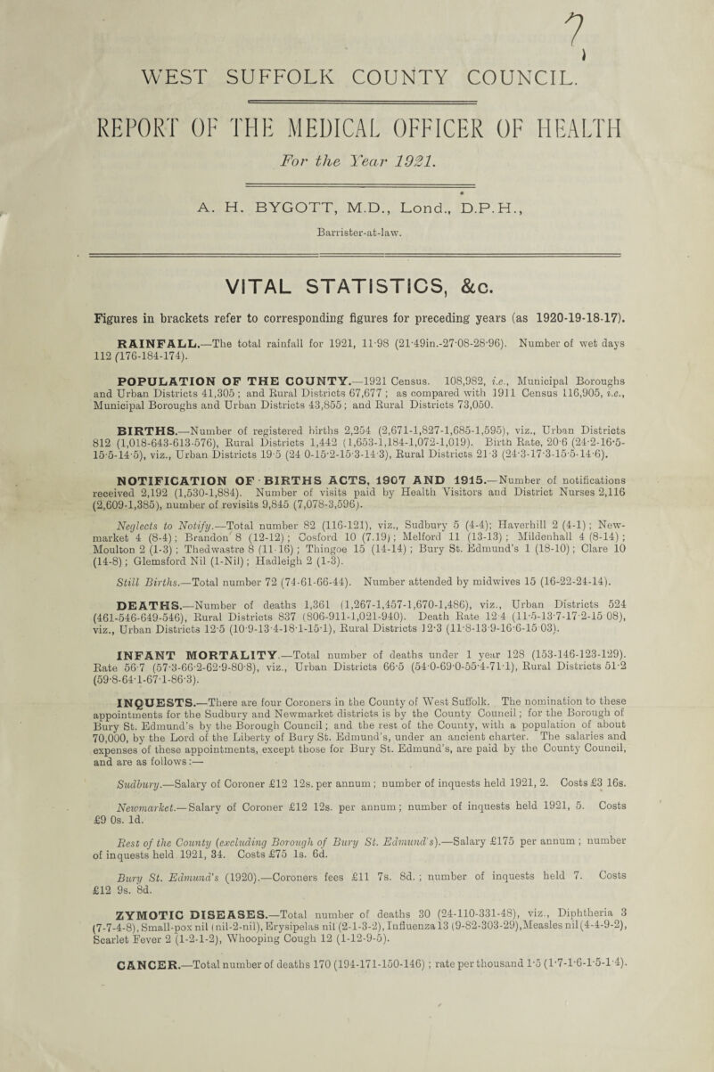 ? I WEST SUFFOLK COUNTY COUNCIL. REPORT OF THE MEDICAL OFFICER OF HEALTH For the Year 1921. A. H. BYGOTT, M.D., Lond., D.P.H., Barrister-at-law. VITAL STATISTICS, &c. Figures in brackets refer to corresponding figures for preceding years (as 1920-19-18-17). RAINFALL.—The total rainfall for 1921, 11-98 (21'49in.-27'0S-28-96). Number of wet days 112 ('176-184-174). POPULATION OF THE COUNTY.—1921 Census. 108,982, i.e., Municipal Boroughs and Urban Districts 41,305 ; and Rural Districts 67,677 ; as compared with 1911 Census 116,905, i.e., Municipal Boroughs and Urban Districts 43,855; and Rural Districts 73,050. BIRTHS.—Number of registered births 2,254 (2,671-1,827-1,685-1,595), viz., Urban Districts 812 (1,018-643-613-576), Rural Districts 1,442 (1,653-1,184-1,072-1,019). Birth Rate, 20'6 (24-2-16-5- 15-5-14-5), viz., Urban Districts 19-5 (24 0-15-2-15-3-14-3), Rural Districts 213 (24-3-17-3-15-5-14-6). NOTIFICATION OF-BIRTHS ACTS, 1907 AND 1915.—Number of notifications received 2,192 (1,530-1,884). Number of visits paid by Health Visitors and District Nurses 2,116 (2,609-1,385), number of revisits 9,845 (7,078-3,596). Neglects to Notify.—Total number 82 (116-121), viz., Sudbury 5 (4-4); Haverhill 2 (4-1) ; New¬ market 4 (8-4); Brandon' 8 (12-12) ; Oosford 10 (7.19); Melford 11 (13-13) ; Mildenhall 4 (8-14) ; Moulton 2 (1-3) ; Thedwastre 8 (11-16) ; Thingoe 15 (14-14) ; Bury St. Edmund’s 1 (18-10); Clare 10 (14-8); Glemsford Nil (1-Nil); Hadleigh 2 (1-3). Still Births.—Total number 72 (74-61-66-44). Number attended by midwives 15 (16-22-24-14). DEATHS.—Number of deaths 1,361 (1,267-1,457-1,670-1,486), viz., Urban Districts 524 (461-546-649-546), Rural Districts 837 (806-911-1,021-940). Death Rate 12 4 (11-5-13-7-17-2-15 08), viz., Urban Districts 12'5 (10’9-13'4-]8T-15T), Rural Districts 12-3 (11-8-13-9-16-6-15 03). INFANT MORTALITY.—Total number of deaths under 1 year 128 (153-146-123-129). Rate 56-7 (57-3-66-2-62-9-80-8), viz., Urban Districts 66-5 (54-0-69-0-55-4-7M), Rural Districts 51-2 (59-8-64-1-67T-86-3). INQUESTS.—There are four Coroners in the County of West Suffolk. The nomination to these appointments for the Sudbury and Newmarket districts is by the County Council; for the Borough of Bury St. Edmund’s by the Borough Council; and the rest of the County, with a population of about 70,000, by the Lord of the Liberty of Bury St. Edmund’s, under an ancient charter. The salaries and expenses of these appointments, except those for Bury St. Edmund’s, are paid by the County Council, and are as follows:— Sudbury.—Salary of Coroner £12 12s. per annum; number of inquests held 1921, 2. Costs £3 16s. Newmarket.— Salary of Coroner £12 12s. per annum; number of inquests held 1921, 5. Costs £9 0s. Id. Best of the County (excluding Borough of Bury St. Edmund’s).—Salary £175 per annum ; number of inquests held 1921, 34. Costs £75 Is. 6d. Bury St. Edmund's (1920).—Coroners fees £11 7s. 8d. ; number of inquests held 7. Costs £12 9s. 8d. ZYMOTIC DISEASES.—Total number of deaths 30 (24-110-331-48), viz., Diphtheria 3 (7-7-4-8), Small-pox nil (nil-2-nil), Erysipelas nil (2-1-3-2), Influenza 13 (9-82-303-29),Measles nil(4-4-9-2), Scarlet Fever 2 (1-2-1-2), Whooping Cough 12 (1-12-9-5). CANCER.—Total number of deaths 170 (194-171-150-146) ; rate per thousand l-5 (1'7-1'6-1’5-1'4).