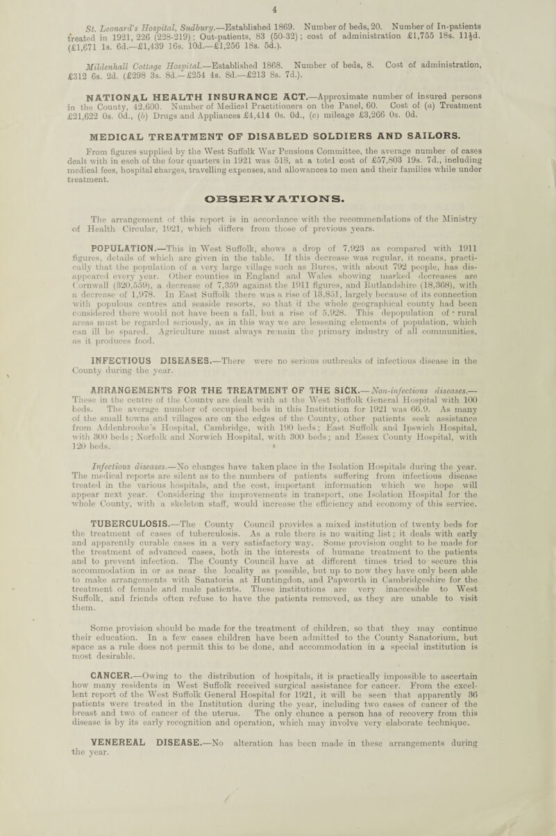 St. Leonard’s Hospital, Sudbury.—Established 1869. Number of beds, 20. Number of In-patients treated in 1921,226 (228-219); Out-patients, 83 (50-32); cost of administration £1,755 18s. ll|d. (£1,671 Is. 6d.—£1,439 16s. 10d.—£1,256 18s. 5d.). Mildenhall Cottage Hospital.—Established 1868. Number of beds, 8. Cost of administration, £312 6s. 2d. (£298 3s. 8d.-£254 4s. Sd.—£213 8s. 7d.). NATIONAL HEALTH INSURANCE ACT.—Approximate number of insured persons in the County, 42,600. Number of Medical Practitioners on the Panel, 60. Cost of (a) Treatment £21,622 0s. 0d., (6) Drugs and Appliances £4,414 0s. 0d., (c) mileage £3,266 0s. Od. MEDICAL TREATMENT OF DISABLED SOLDIERS AND SAILORS. From figures supplied by the West Suffolk War Pensions Committee, the average number of cases dealt with in each of the four quarters in 1921 was 518, at a total cost of £57,803 19s. 7d., including medical fees, hospital charges, travelling expenses, and allowances to men and their families while under treatment. OBSERVATIONS. The arrangement of this report is in accordance with the recommendations of the Ministry of Health Circular, 1921, which differs from those of previous years. POPULATION.—This in West Suffolk, shows a drop of 7,923 as compared with 1911 figures, details of which are given in the table. If this decrease was regular, it means, practi¬ cally that the population of a very large village such as Bures, with about 792 people, has dis¬ appeared every year. Other counties in England and Wales showing marked decreases are Cornwall (320,559), a decrease of 7,359 against the 1911 figures, and Rutlandshire (18,368), with a decrease of 1,978. In East Suffolk there was a rise of 13,851, largely because of its connection with populous centres and seaside resorts, so that if the whole geographical county had been considered there would not have been a fall, but a rise of 5,928. This depopulation of * rural areas must be regarded seriously, as in this way we are lessening elements of population, which can ill be spared. Agriculture must always remain the primary industry of all communities, as it produces food. INFECTIOUS DISEASES.—There were no serious outbreaks of infectious disease in the County during the year. ARRANGEMENTS FOR THE TREATMENT OF THE SICK.— Non-infectious diseases.— These in the centre of the Countv are dealt with at the West Suffolk General Hospital with 100 beds. The average number of occupied beds in this Institution for 1921 was 66.9. As many of the small towns and villages are on the edges of the County, other patients seek assistance from Addenbrooke’s Hospital, Cambridge, with 190 beds; East Suffolk and Ipswich Hospital, with 300 beds; Norfolk and Norwich Hospital, with 300 beds; and Essex County Hospital, with 120 beds. • Infectious diseases.—No changes have taken place in the Isolation Hospitals during the year. The medical reports are silent as to the numbers of patients suffering from infectious disease treated in the various hospitals, and the cost, important information which we hope will appear next year. Considering the improvements in transport, one Isolation Hospital for the whole County, with a skeleton staff, would increase the efficiency and economy of this service. TUBERCULOSIS.—The County Council provides a mixed institution of twenty beds for the treatment of cases of tuberculosis. As a rule there is no waiting list; it deals with early and apparently curable cases in a very satisfactory way. Some provision ought to be made for the treatment of advanced cases, both in the interests of humane treatment to the patients and to prevent infection. The County Council have at different times tried to secure this accommodation in or as near the locality as possible, but up to now they have only been able to make arrangements with Sanatoria at Huntingdon, and Papworth in Cambridgeshire for the treatment of female and male patients. These institutions are very inaccesible to West Suffolk, and friends often refuse to have the patients removed, as they are unable to visit them. Some provision should be made for the treatment of children, so that they may continue their education. In a few cases children have been admitted to the County Sanatorium, but space as a rule does not permit this to be done, and accommodation in a special institution is most desirable. CANCER.—Owing to the distribution of hospitals, it is practically impossible to ascertain how many residents in West Suffolk received surgical assistance for cancer. From the excel¬ lent report of the West Suffolk General Hospital for 1921, it will be seen that apparently 36 patients were treated in the Institution during the year, including two cases of cancer of the breast and two of cancer of the uterus. The only chance a person has of recovery from this disease is by its early recognition and operation, which may involve very elaborate technique. VENEREAL DISEASE.—No alteration has been made in these arrangements during the year.