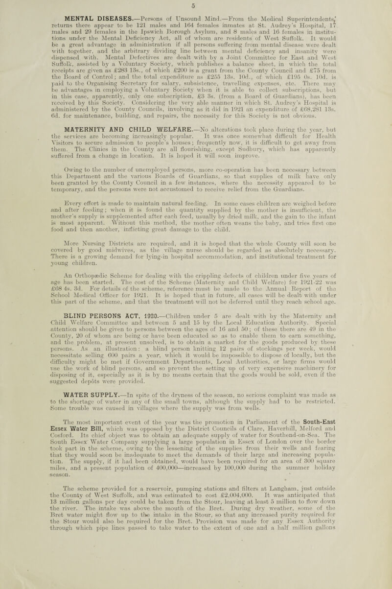 MENTAL DISEASES.—Persons of Unsound Mind.—From the Medical Superintendents,’ returns there appear to be 121 males and 164 females inmates at St. Audrey’s Hospital, 17 males and 29 females in the Ipswich Borough Asylum, and 8 males and 16 females in institu¬ tions under the Mental Deficiency Act, all of whom are residents of West Suffolk. It would be a great advantage in administration if all persons suffering from mental disease were dealt with together, and the arbitrary dividing line between mental deficiency and insanity were dispensed with. Mental Defectives are dealt with by a Joint Committee for East and West Suffolk, assisted by a Voluntary Society, which publishes a balance sheet, in which the total receipts are given as £283 13s., of which £200 is a grant from the County Council and £75 from the Board of Control; and the total expenditure as £255 13s. 10d., of which £195 Os. lOd. is paid to the Organising Secretary for salary, subsistence, travelling expenses, etc. There may be advantages in employing a Voluntary Society when it is able to collect subscriptions, but in this case, apparently, only one subscription, £3 3s. (from a Board of Guardians), has been received by this Society. Considering the very able manner in which St. Audrey’s Hospital is administered by the County Councils, involving as it did in 1921 an expenditure of £68,281 13s. 6d. for maintenance, building, and repairs, the necessity for this Society is not obvious. MATERNITY AND CHILD WELFARE.—No alterations took place during the year, but the services are becoming increasingly popular. It was once somewhat difficult for Health Visitors to secure admission to people’s houses; frequently now, it is difficult to get away from them. The Clinics in the County are all flourishing, except Sudbury, which has apparently suffered from a change in location. It is hoped it will soon improve. Owing to the number of unemployed persons, more co-operation has been necessary between this Department and the various Boards of Guardians, so that supplies of milk have only been granted by the County Council in a few instances, where the necessity appeared to be temporary, and the persons were not accustomed to receive relief from the Guardians. Every effort is made to maintain natural feeding. In some cases children are weighed before and after feeding; when it is found the quantity supplied by the mother is insufficient, the mother’s supply is supplemented after each feed, usually by dried milk, and the gain to the infant is most apparent. Without this method, the mother often weans the baby, and tries first one food and then another, inflicting great damage to the child. More Nursing Districts are required, and it is hoped that the whole County will soon be covered by good midwives, as the village nurse should be regarded as absolutely necessary. There is a growing demand for lying-in hospital accommodation, and institutional treatment for young children. An Orthopaedic Scheme for dealing with the crippling defects of children under five years of age has been started. The cost of the Scheme (Maternity and Child Welfare) for 1921-22 was £68 4s. 3d. For details of the scheme, reference must be made to the Annual Report of the School Medical Officer for 1921. It is hoped that in future, all cases will be dealt with under this part of the scheme, and that the treatment will not be deferred until they reach school age. BLIND PERSONS ACT, 1920.—Children under 5 are dealt with by the Maternity and Child Welfare Committee and between 5 and 15 by the Local Education Authority. Special -attention should be given to persons between the ages of 16 and 50; of these there are 49 in the County, 20 of whom are being or have been educated so as to enable them to earn something, and the problem, at present unsolved, is to obtain a market for the goods produced by these persons. As an illustration: a blind person knitting 12 pairs of stockings per week, would necessitate selling 600 pairs a year, which it would be impossible to dispose of locally, but the difficulty might be met if Government Departments, Local Authorities, or large firms would use the wrork of blind persons, and so prevent the setting up of very expensive machinery for disposing of it, especially as it is by no means certain that the goods would be sold, even if the suggested depots were provided. WATER SUPPLY.—In spite of the dryness of the season, no serious complaint w~as made as to the shortage of water in any of the small towns, although the supply had to be restricted. Some trouble was caused in villages where the supply was from wells. The most important event of the year was the promotion in Parliament of the South-East Essex Water Bill, which was opposed by the District Councils of Clare, Haverhill, Melford and Cosford. Its chief object was to obtain an adequate supply of water for Southend-on-Sea. The South Essex Water Company supplying a large population in Essex of London over the border took part in the scheme, owing to the lessening of the supplies from their wells and fearing that they would soon be inadequate to meet the demands of their large and increasing popula¬ tion. The supply, if it had been obtained, would have been required for an area of 300 square miles, and a present population of 400,000—increased by 100,000 during the summer holiday season. The scheme provided for a reservoir, pumping stations and filters at Langham, just outside the County of West Suffolk, and was estimated to cost £2,004,000. It was anticipated that 13 million gallons per day could be taken from the Stour, leaving at least 5 million to flow down the river. The intake was above the mouth of the Bret. During dry weather, some of the Bret water might flow up to the intake in the Stour, so that any increased purity required for the Stour would also be required for the Bret. Provision was made for any Essex Authority through which pipe lines passed to take water to the extent of one and a half million gallons