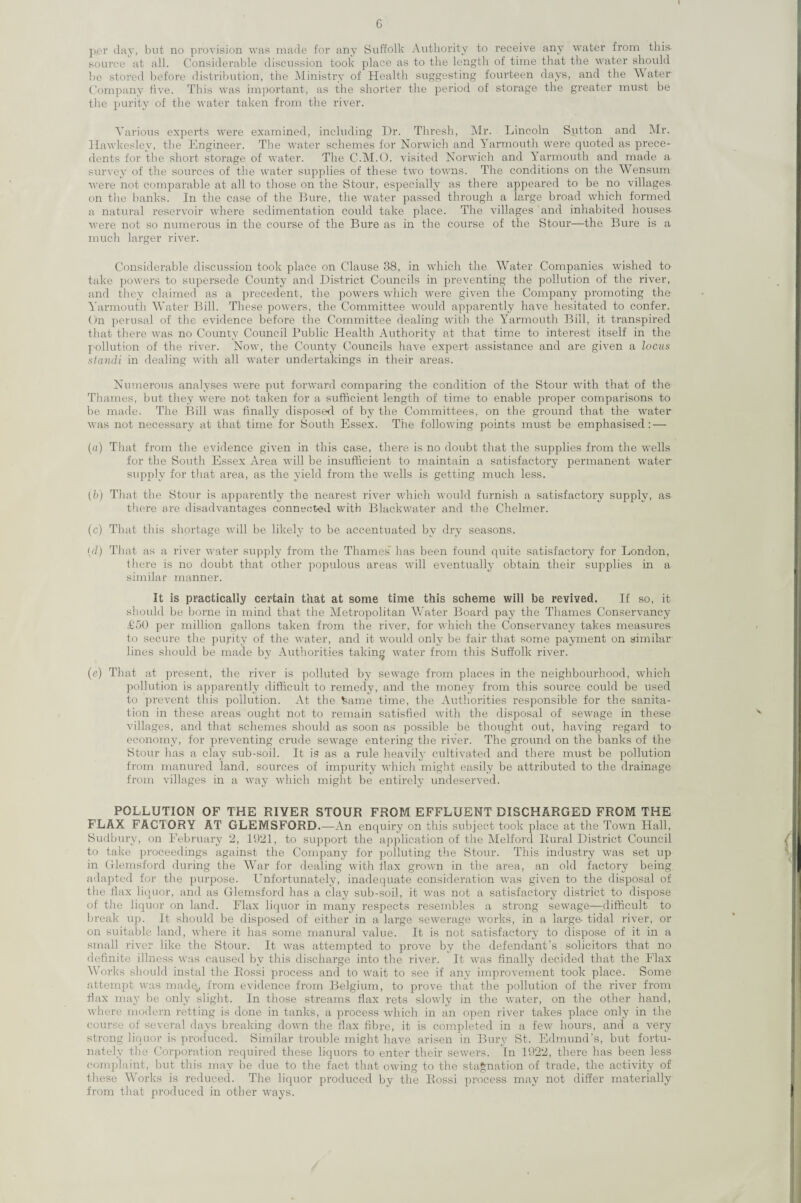 per day, but no provision was made for any Suffolk Authority to receive any water from this source at all. Considerable discussion took place as to the length of time that the water should be stored before distribution, the Ministry of Health suggesting fourteen days, and the Water Company five. This was important, as the shorter the period of storage the greater must be the purity of the water taken from the river. Various experts were examined, including Dr. Thresh, Mr. Lincoln Sutton and Mr. Hawkeslev, the Engineer. The water schemes for Norwich and Yarmouth were quoted as prece¬ dents for the short storage of water. The C.M.O. visited Norwich and Yarmouth and made a survey of the sources of the water supplies of these two towns. The conditions on the Wensum were not comparable at all to those on the Stour, especially as there appeared to be no villages on the banks. In the case of the Bure, the water passed through a large broad which formed a natural reservoir where sedimentation could take place. The villages and inhabited houses- were not so numerous in the course of the Bure as in the course of the Stour—the Bure is a much larger river. Considerable discussion took place on Clause 38, in which the Water Companies wished to take powers to supersede County and District Councils in preventing the pollution of the river, and they claimed as a precedent, the powers which were given the Company promoting the Yarmouth Water Bill. These powers, the Committee would apparently have hesitated to confer. On perusal of the evidence before the Committee dealing with the lTarmouth Bill, it transpired that there was no County Council Public Health Authority at that time to interest itself in the pollution of the river. Now, the County Councils have expert assistance and are given a locus standi in dealing with all water undertakings in their areas. Numerous analyses were put forward comparing the condition of the Stour with that of the Thames, but they were not taken for a sufficient length of time to enable proper comparisons to be made. The Bill was finally disposed of by the Committees, on the ground that the water was not necessary at that time for South Essex. The following points must be emphasised: — (a) That from the evidence given in this case, there is no doubt that the supplies from the wells for the South Essex Area will be insufficient to maintain a satisfactory permanent water supply for that area, as the yield from the wells is getting much less. (b) That the Stour is apparently the nearest river which would furnish a satisfactory supply, as there are disadvantages connected with Blackwater and the Chelmer. (c) That this shortage will be likely to be accentuated by dry seasons. {d) That as a river water supply from the Thames7 has been found quite satisfactory for London, there is no doubt that other populous areas will eventually obtain their supplies in a similar manner. It is practically certain that at some time this scheme will be revived. If so, it should be borne in mind that the Metropolitan Water Board pay the Thames Conservancy £50 per million gallons taken from the river, for which the Conservancy takes measures to secure the purity of the water, and it would only be fair that some payment on similar- lines should be made by Authorities taking water from this Suffolk river. (e) That at present, the river is polluted by sewage from places in the neighbourhood, which pollution is apparently difficult to remedy, and the money from this source could be used to prevent this pollution. At the tame time, the Authorities responsible for the sanita¬ tion in these areas ought not to remain satisfied with the disposal of sewage in these villages, and that schemes should as soon as possible be thought out, having regard to economy, for preventing crude sewage entering the river. The ground on the banks of the Stour has a clay sub-soil. It is as a rule heavily cultivated and there must be pollution from manured land, sources of impurity which might easily be attributed to the drainage from villages in a way which might be entirely undeserved. POLLUTION OF THE RIVER STOUR FROM EFFLUENT DISCHARGED FROM THE FLAX FACTORY AT GLEMSFORD.—An enquiry on this subject took place at the Town Hall, Sudbury, on February 2, 1921, to support the application of the Melford Rural District Council to take proceedings against the Company for polluting the Stour. This industry was set up in Glemsford during the War for dealing with flax grown in the area, an old factory being adapted for the purpose. Unfortunately, inadequate consideration was given to the disposal of the fiax liquor, and as Glemsford has a clay sub-soil, it was not a satisfactory district to dispose of the liquor on land. Flax liquor in many respects resembles a strong sewage—difficult to break up. It should be disposed of either in a large sewerage works, in a large- tidal river, or on suitable land, where it has some manural value. It is not satisfactory to dispose of it in a small river like the Stour. It was attempted to prove by the defendant’s solicitors that no definite illness was caused by this discharge into the river. It was finally decided that the Flax Works should instal the Rossi process and to wait to see if any improvement took place. Some attempt was made., from evidence from Belgium, to prove that the pollution of the river from fiax may be only slight. In those streams flax rets slowly in the water, on the other hand, where modern retting is done in tanks, a process which in an open river takes place only in the course of several days breaking down the flax fibre, it is completed in a few hours, and a very strong liquor is produced. Similar trouble might have arisen in Bury St. Edmund’s, but fortu¬ nately the Corporation required these liquors to enter their sewers. In 1922, there has been less complaint, but this may be due to the fact that owing to the stagnation of trade, the activity of these Works is reduced. The liquor produced by the Rossi process may not differ materially from that produced in other ways.