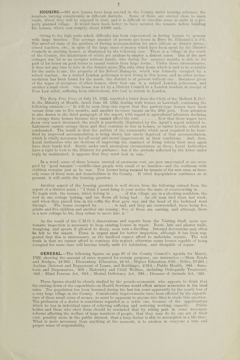 HOUSING.—361 new houses have been erected in the County under housing schemes, the numbers varying considerably in different districts. Some of them are erected close to main roads, where they will be exposed to dust, and it is difficult to visualize some as units in a pro¬ perly planned village. It would have been better to have secured the tenants before building the houses, which cost roughly about £1000 each. Owing to the high rents asked, difficulty has been experienced in letting houses to persons with large families. The average number of persons per house in Bury St. Edmund’s is 33. The unsolved state of the problem of finding accommodation for such officers as district nurses, school teachers, etc., in spite of the large sums of money which have been spent by the District Councils in erecting houses, is illustrated by the following case. There is a village in the south of the County, the inhabitants of which are anxious to employ a district nurse. One of the new cottages was let to an occupier without family, whp during the summer months is able to let part of his house on good terms to casual visitors from large towns. Under these circumstances, it does not pay him to take in the district nurse.The only other house which is said to be available for the nurse is one, the property of the School Managers, which was formerly occupied by a school teacher. As a retired London policeman is now living in this house, and no other accom¬ modation has been found for the nurse, the district is at present without one. Instances given of the types of occupiers of other houses, show that one is a retired London policeman, and another a bank clerk. One house was let by a District Council to a London resident in receipt of Poor Law relief, suffering from tuberculosis, who had to return to London. The Bury Free Press of July 15, 1922, reported a letter from the Clerk of the Melford R.D.C. to the Ministry of Health, dated June 13, 1922, dealing with houses at Lawshall, containing the following extracts:—“It will be seen from this report that five parlour-type houses have been vacant from one to five months, and another becomes vacant on1 the 29th prox. Your attention is also drawn to the third paragraph of the report, with regard to agricultural labourers declining to occupy these houses because they cannot afford the rent.Now that these wages have ♦been very much decreased, the result is practically illustrated by the Agent’s report referred to. Labourers cannot occupy them and they continue to live in houses, or rather hovels, which are condemned. The result is that the section of the community which most required to be bene¬ fited by improved accommodation is being slowly but surely deprived of that accommodation, ■which is vitally necessary for all social and moral improvement in their conditions. And, thus, Local Authorities who are desirous of improving the standard of living within their area again have their hands tied. Surely under such anomalous circumstances as these, Local Authorities have a right to look to the Ministry for guidance ; but if the attitude reflected by the letter under reply be maintained, it appears that they must look in vain.” In a word, some of these houses, erected at enormous cost, are now unoccupied or are occu¬ pied by “good tenants”—middle-class people with small or no families—and the workman with ■children remains just as he was. Few houses being vacated by tenants of the new ones, as form¬ erly some of them were not householders in the County. If rural depopulation continues as at present, it will settle the housing question. Another aspect of the housing question is well shown from the following extract from the report of a district nurse : “ I think I must bring to your notice the state of overcrowding in . . . To begin with, the houses, which belong to .... of this village, are in a shocking condition, the roof in one cottage leaking, and the floors all being bad. An old man died there last week, and when they placed him in his coffin the floor gave way and the head of the bedstead went through. The house occupied by.is bad, and they are overcrowded, there being five adults and five children and another one coming; five of these are earning, and although there is a new cottage to let, they refuse to move into it.” As the result of the C.M.O.’s observations and reports from the Visiting Staff, more sys¬ tematic inspection is necessary to keep existing houses in repair. Roofs, lath and plaster walls, troughing, and spouts if allowed to decay, soon ruin a dwelling. Internal decorations may often be left to the tenant. There is urgent need for better inspection, although it has been sug¬ gested that this is unnecessarv. as the landlord cannot afford to undertake repairs. The real truth is that we cannot afford to continue this neglect, otherwise many houses capable of being occupied for some time will become totally unfit for habitation, and incapable of repair. GENERAL.—The following figures on page 81 of the County Council's Agenda for March, 1922, showing the amount of rates required for certain purposes, are instructive:—Main Roads and Bridges, 24'30d. ; Elementary Education, 24-0d. ; Higher Education, 4'0d. ; Police, 10‘24d. ; Asylum (Interest and Repayment of Loans, and Buildings), 2’31d. ; Public Health, '58d. ; Sana¬ toria and Dispensaries, -40d. ; Maternity and Child Welfare, including Orthopaedic Treatment, •40d. ; Blind Persons Act, ‘Ood. ; Mental Deficiency Act, -33d. ; Diseases of Animals Act, ‘42d. These figures should be closely studied by the pseudo-economist, who appears to think that the cutting down of the expenditure on Health Services would effect serious economies in the local rates. The population has been lessened during the last ten years apparently by the yearly loss of n very large village in the County. Considerable improvements have been effected by the expendi¬ ture of these small sums of money, as must be apparent to anyone who likes to study this question. The profession of a doctor is sometimes regarded as a noble one, because of the opportunities which he has in individual cases of relieving suffering and restoring working capacity. Public bodies and those who elect them should be reminded that by taking part in some necessary reforms affecting the welfare of large numbers of people, that they may do by one act of their own, possibly more in the public interest, than a busy doctor is able to accomplish in a life time. What is more necessary than anything at the moment, is to awaken in everyone a true and proper sense of responsibility.
