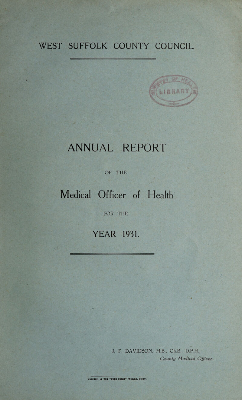 WEST SUFFOLK COUNTY COUNCIL ANNUAL REPORT OF THE Medical Officer of Health FOR THE YEAR 1931. J. F. DAVIDSON, M.B.. Ch.B., D.P.H., County Medical Officer. MtINTBD it IB I rilEB PRESS*’ WORKS, BURT.