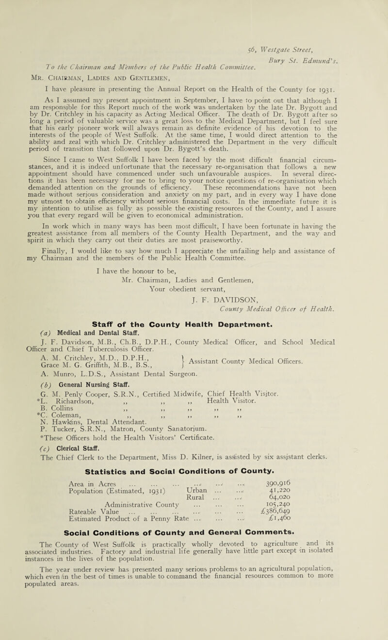 f6, West gate Street, Bury St. Edmund.'s. To the Chairman and Members of the Public Health Committee. Mr. Chairman, Ladies and Gentlemen, I have pleasure in presenting the Annual Report on the Health of the County for 1931. As I assumed my present appointment in September, I have to point out that although I am responsible for this Report much of the work was undertaken by the late Dr. Bygott and by Dr. Critchley in his capacity as Acting Medical Officer. The death of Dr. Bygott after so long a period of valuable service was a great loss to the Medical Department, but I feel sure that his early pioneer work will always remain as definite evidence of his devotion to the interests of the people of West Suffolk. At the same time, I would direct attention to the ability and zeal w_ith which Dr. Critchley administered the Department in the very difficult period of transition that followed upon Dr. Bygott’s death. Since I came to West Suffolk I have been faced by the most difficult financial circum¬ stances, and it is indeed unfortunate that the necessary re-organisation that follows a new appointment should have commenced under such unfavourable auspices. In several direc¬ tions it has been necessary for me to bring to your notice questions of re-organisation which demanded attention on the grounds of efficiency. These recommendations have not been made without serious consideration and anxiety on my part, and in every way I have done my utmost to obtain efficiency without serious financial costs. In the immediate future it is my intention to utilise as fully as possible the existing resources of the County, and I assure you that every regard will be given to economical administration. In work which in many ways has been most difficult, I have been fortunate in having the greatest assistance from all members of the County Health Department, and the way and spirit in which they carry out their duties are most praiseworthy. Finally, I would like to say how much I appreciate the unfailing help and assistance of my Chairman and the members of the Public Health Committee. I have the honour to be, Mr. Chairman, Ladies and Gentlemen, Your obedient servant, J. F. DAVIDSON, County Medical Officer of Health. Staff of the County Health Department. (a) Medical and Dental Staff. J. F. Davidson, M.B., Ch.B., D.P.H., County Medical Officer, and School Officer and Chief Tuberculosis Officer. A. M. Critchley, M.D.. D.P.H., Grace M. G. Griffith, M.B., B.S., A. Munro, L.D.S., Assistant Dental Surgeon. Assistant County Medical Officers. Medical (b) General Nursing Staff. G. M. Penly Cooper, S.R.N., Certified Midwife, Chief Health Visitor. *L. Richardson, ,, ,, ,, Health Visitor. B. Collins ,, ,, ,, ,, >» *C. Coleman, ,, ,, ,, ,, ,, N. Hawkfins, Dental Attendant. P. Tucker, S.R.N., Matron, County Sanatorium. *These Officers hold the Health Visitors’ Certificate. 1 (c) Clerical Staff. The Chief Clerk to the Department, Miss D. Kilner, is assisted by six assistant clerks. Statistics and Social Conditions of County. Area in Acres Population (Estimated, 1931) 390,916 Urban . 41,220 Rural . 64,020 105,240 . £386,649 £1,460 Administrative County Rateable Value Estimated Product of a Penny Rate Social Conditions of County and General Comments. The County of West Suffolk is practically wholly devoted to agriculture and its associated industries. Factory and industrial life generally have little part except in isolated instances in the lives of the population. The year under review has presented many serious problems to an agricultural population, which even /in the best of times is unable to command the financial resources common to more populated areas.