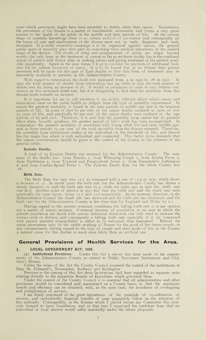 cases which previously might have been recorded as deaths other than cancer. Nevertheless the prevalence of the disease is a matter of considerable seriousness and forms a very great menace to the health of the public in the middle and later periods of life. At the present stage of scientific knowledge there is no certain method of prevention and consequently all the hopes of cure and amelioration of the disease must rest in early diagnosis and early treatment. If a really successful campaign iis to be organised against cancer, the general public must of necessity play their part by consulting their medical attendants at the earliest stage of the disease. The results of delay and postponement of action are tragic beyond words; the only hope .in the treatment of cancer so far as we know to-day lies in the combined action of patient and doctor alike in seeking advice and giving treatment at the earliest avail¬ able opportunity. Again in the near future I hope to consider the question of additional facil¬ ities for the radium treatment of cancer. It is to be hoped that at distant date greater provision will be made for this part of East Anglia so that this form of treatment may be reasonably available to patients in the Administrative County. With regard to tuberculosis the death rate increased from .5 in 1930 to .76 in 1931. In 1930 the total number of deaths from tuberculosis was 59, while in 1931 the total number of deaths was 80, being an increase of 21. It would be premature to come to any definite con¬ clusion on this increased death rate, but it is disquieting to find that the mortality from this disease tends towards an increase. It is opportune for me to call attention to the widely different effects which cancer and tuberculosis exert on the public health as judged from the type of mortality experienced. In cancer the greatest mortality is found in the later periods of middle age and in the terminal periods of life. In point of fact 81 per cent, of the cancer deaths occurred in cases of over 55 3’ears of life, and practically 62 per cent, of the cancer deaths were confined to the age periods of 65 and over. Therefore, it is seen that the mortality from cancer has its greatest effect when, broadly speaking, the greater period of life’s work has been accomplished. In tuberculosis the greatest mortality is associated with young adult life and early middle age; and in these periods 73 per cent, of the total mortality from the disease occurred. Therefore, the mortality from tuberculosis strikes at the individual on the threshold of life, and therein lies the tragic loss which is both individual and communal. This factor alone demands that the utmost consideration should be given to the control of the disease in the interests of the general public. Zymotic Deaths. A total of 19 Zymotic Deaths was returned for the Administrative County. The sum¬ mary of the deaths was: from Measles 7, from Whooping Cough 1, from Scarlet Fever 2, from Diphtheria 5, from Typhoid and Paratyphoid fevers 1, from Encephalitis Lethargica 2, and from Cerebno-Spinal Fever 1. The Zymotic Death Rate for the whole County was .18. Birth Rate. The Birth Rate for 1931 was 13.7 as compared with a rate of 13.9 in 1930, which shows a decrease of .2. In recent years the birth rate for the Administrative County has shown a steady decrease; in 1926 the birth rate was 15.3, while ten years ago in 1921 the birth rate was 20.6. Another point of interest in 1931 was that the birth rate and the death rate were practically the same figure, being 13.7 and 13.6 respectively. At the moment, therefore, in the Administrative County the death rate has increased and the birth rate has decreased; and the birth rate for the Adnrnistrative County is less than that for England and. Wales by 2.1. Having regard to the present economic conditions the falling birth rate is in my opinion not a matter of serious moment. Continual increase of population in an area in which the present population are faced with serious industrial depression can only tend to increase the vicious circle of distress, and consequently a falkng birth rate especially if it be concerned with greater parental responsibility is rather to be welcomed than bemoaned. Behind the entire phenomena may be the subtle working of Nature for the good of her future people; in any circumstances, having regard to the type of people and their mode of life in the County a natural cause for this decline is much more likely than an artificial one. General Provisions of Health Services for the Area. 1. LOCAL GOVERNMENT ACT, 1929. (a) Institutional Provisions. Under this Act a survey has been made of the require¬ ments of the Administrative County as related to Public Assistance Institutions and Chil¬ dren’s Homes. Under the terms of the Act the County Council assumed the control of the institutions at Bury St. Edmund’s, Newmarket, Sudbury and Kedington Previous to the coming of this Act these Institutions had been regarded as separate units relating directly to the respective Boards of Guardians which governed them. Under the control of the County Council it is essential that all administrative and other provisions should be considered and maintained on a County basis, so that the maximum benefit and efficiency can be obtained, with, at the same time, the avoidance of overlapping and reduplication of services. I am firmly convinced of the great importance of the principle of co-ordination of services, and undoubtedly financial benefits of some magnitude follow on the adoption of this principle. Consequently, in the Scheme which I placed before my Committee this prin¬ ciple formed its basic foundation, and at that time I expressed the confident hope that no individual or local interest would suffer materially under the future proposals.