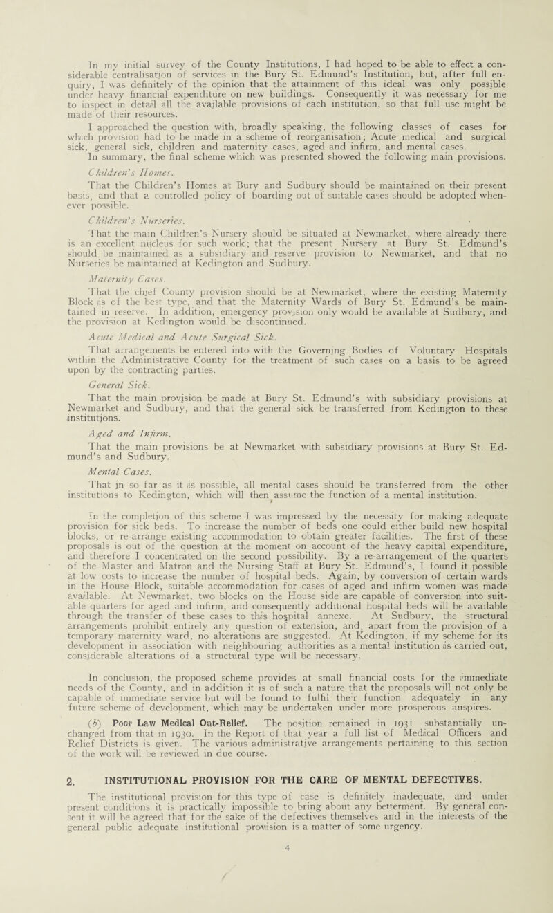 In my initial survey of the County Institutions, I had hoped to be able to effect a con¬ siderable centralisation of services in the Bury St. Edmund’s Institution, but, after full en¬ quiry, I was definitely of the opinion that the attainment of this ideal was only possible under heavy financial expenditure on new buildings. Consequently it was necessary for me to inspect in detad all the available provisions of each institution, so that full use might be made of their resources. I approached the question with, broadly speaking, the following classes of cases for which provision had to be made in a scheme of reorganisation; Acute medical and surgical sick, general sick, children and maternity cases, aged and infirm, and mental cases. In summary, the final scheme which was presented showed the following main provisions. Children's Homes. That the Children’s Homes at Bury and Sudbury should be maintained on their present basis, and that a controlled policy of boarding out of suitable cases should be adopted when¬ ever possible. Children's Nurseries. That the main Children’s Nursery should be situated at Newmarket, where already there is an excellent nucleus for such work; that the present Nursery at Bury St. Edmund’s should be maintained as a subsidiary and reserve provision to Newmarket, and that no Nurseries be maintained at Kedington and Sudbury. Maternity Cases. That the chief County provision should be at Newmarket, where the existing Maternity Block iis of the best type, and that the Maternity Wards of Bury St. Edmund’s be main¬ tained in reserve. In addition, emergency provision only would be available at Sudbury, and the provision at Kedington would be discontinued. Acute Medical and Acute Surgical Sick. That arrangements be entered into with the Governing Bodies of Voluntary Hospitals within the Administrative County for the treatment of such cases on a basis to be agreed upon by the contracting parties. General Sick. That the main provision be made at Bury St. Edmund’s with subsidiary provisions at Newmarket and Sudbury, and that the general sick be transferred from Kedington to these institutions. Aged and Infirm. That the main provisions be at Newmarket with subsidiary provisions at Bury St. Ed¬ mund’s and Sudbury. Mental Cases. That in so far as it is possible, all mental cases should be transferred from the other institutions to Kedington, which will then assume the function of a mental institution. A In the completion of this scheme I was impressed by the necessity for making adequate provision for sick beds. To increase the number of beds one could either build new hospital blocks, or re-arrange existing accommodation to obtain greater facilities. The first of these proposals is out of the question at the moment on account of the heavy capital expenditure, and therefore I concentrated on the second possibility. By a re-arrangement of the quarters of the Master and Matron and the Nursing Staff at Bury St. Edmund’s, I found it possible at low costs to increase the number of hospital beds. Again, by conversion of certain wards in the House Block, suitable accommodation for cases of aged and infirm women was made available. At Newmarket, two blocks on the House side are capable of conversion into suit¬ able quarters for aged and infirm, and consequently additional hospital beds will be available through the transfer of these cases to this hospital annexe. At Sudbury, the structural arrangements prohibit entirely any question of extension, and, apart from the provision of a temporary maternity ward, no alterations are suggested. At Kedington, if my scheme for its development in association with neighbouring authorities as a mental institution iis carried out, considerable alterations of a structural type will be necessary. In conclusion, the proposed scheme provides at small financial costs for the immediate needs O'f the County, and in addition it is of such a nature that the proposals will not only be capable of immediate service but will be found to fulfil the’r function adequately in any future scheme of development, which may be undertaken under more prosperous auspices. (3) Poor Law Medical Out-Relief. The position remained in 1931 substantially un¬ changed from that in 1930. In the Report of that year a full list of Medical Officers and Relief Districts is given. The various administrative arrangements pertaining to this section of the work will be reviewed in due course. 2. INSTITUTIONAL PROVISION FOR THE CARE OF MENTAL DEFECTIVES. The institutional provision for this type of case is definitely inadequate, and under present conditions it is practically impossible to bring about any betterment. By general con¬ sent it will be agreed that for the sake of the defectives themselves and in the interests of the general public adequate institutional provision is a matter of some urgency.