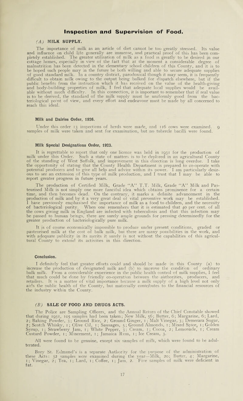 Inspection and Supervision of Food. (A) MILK SUPPLY. The importance of milk as an article of diet cannot be too greatly stressed. Its value and influence on child life generally are immense, and practical proof of this has been com¬ pletely established. The greater utilisation of milk as a food is greatly to be desired in our cottage homes, especially in view of the fact that at the moment a considerable degree of malnutrition has been detected in the elementary school children of this County, and it is to be hoped such people may in the future be both willing and able to secure adequate supplies of good standard milk. In a country district, paradoxical though it may seem, it is frequently difficult to obtain milk owing to the output being bulked for dispatch elsewhere, but if the public benefits from the instruction which it has received on the value of the health-giving and body-building properties of milk, I feel that adequate local supplies would be avail¬ able without much difficulty. In this connection, it is important to remember that if real value is to be derived, the standard of the m.ilk supply must be uniformly good from the bac¬ teriological point of view, and every effort and endeavour must be made by all concerned to reach this ideal. Milk and Dairies Order, 1926. Under this order 13 inspections of herds were made, and 116 cows were examined, 9 samples of milk were taken and sent for examination, but no tubercle bacilli were found. Milk Special Designations Order, 1923. It is regrettable to report that only one licence was held in 1931 for the production of milk under this Order. Such a state of matters is to be deplored in an agricultural County of the standing of West Suffolk, and improvement in this direction is long overdue. I take the opportunity of stating that the County Health Department is prepared to co-operate with potential producers and to give all help and. advice within its power. I am particularly desir¬ ous to see an extension of this type of milk production, and I trust that I may be able to report greater progress in future years. The production of Certified Milk, Grade “A” T.T. Milk, Grade “A” Milk and Pas¬ teurised Milk is not simply one more fanciful idea which obtains prominence for a certain time, and then becomes dead. On the contrary, it marks a definite advancement in the production of milk and by it a very great deal of vital preventive work may be established. I have previously emphasised the importance of milk as a food to children, and the necessity of bacteriological purity. When one remembers that it is estimated that 40 per cent, of all the cows giving milk in England are infected with tuberculosis and that this infection may be passed to human beings, there are surely ample grounds for pressing determinedly for the greater production of bacteriologically pure milk. It .is of course economically impossible to produce under present conditions, graded or pasteurised milk at the cost of bulk milk, but there are many possibilities in the work, and with adequate publicity in its merits it surely is not without the capabilities of this agricul¬ tural County to extend its activities in this direction. Conclusion. I definitely feel that greater efforts could and should be made in this County (a) to increase the production of designated milk and (b) to improve the condition of ordinary bulk milk. From a considerable experience in the public health control of milk supplies, I feel that much could be done by friendly co-operation between the authorities, producers, and retailers. It is a matter of vital importance because a milk supply of a high level not only aids the Dublic health of the County, but materially contributes to the financial resources of the industry within the County. (B) SALE OF FOOD AND DRUGS ACTS. The Police are Sampling Officers, and the Annual Return of the Chief Constable showed that during 1931, 105 samples had been taken; New Milk, 56; Butter, 6; Margarine, 6; Lard, 2; Baking Powder, 3 ; Ground Rice, 2; Ground Ginger, 1 ; Malt Vinegar, 3 ; Demerara Sugar, 2; Scotch Whisky, 1 ; Olive Oil, 1 ; Sausages, 5 ; Ground Almonds, 1 ; Mixed SpiceJ 1 ; Golden Syrup, 1; Strawberry Jam, 1; White Pepper, 3; Cream, 1; Cocoa, 2; Lemonade, 1; Cream Custard Powder, 1 ; Mincement, 1 ; Jamaica Rum, 1 ; Ice Cream, 3. All were found to be genuine, except six samples of milk, which were found to be adul¬ terated. Bury St. Edmund’s is a separate Authority for the purpose of the administration of these Acts: 32 samples were examined during the year—Milk, 20; Butter, 4; Margarine, i; Vinegar, 2; Tea, 1; Lard, 1; Coffee, 1; Jam, 2. Five samples of milk were deficient in fat.